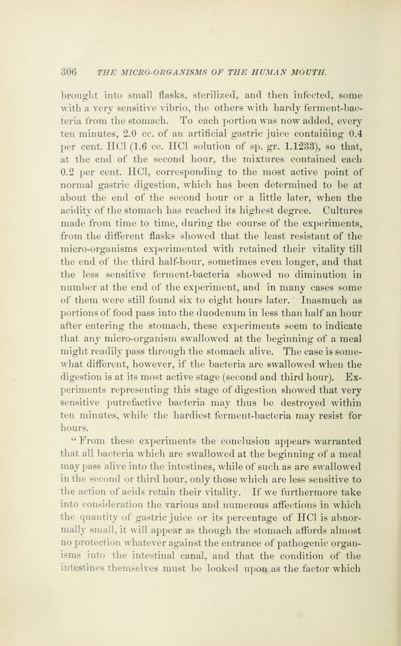 brought into small flasks, sterilized, and then infected, some with a very sensitive vibrio, the others with hardy ferment-bac- teria from the stomach. To each portion was now added, every ten minutes, 2.0 cc. of an artificial gastric juice containing 0.4 per cent. HCl (1.6 cc. HCl solution of sp. gr. 1.1233), so that, at the end of the second hour, the mixtures contained each 0.2 per cent. HCl, corresponding to the most active point of normal gastric digestion, which has been determined to be at about the end of the second hour or a little later, when the acidity of the stomach has reached its highest degree. Cultures made from time to time, during the course of the experiments, from the diiFerent flasks showed that the least resistant of the micro-organisms experimented with retained their vitality till the end of the third half-hour, sometimes even longer, and that the less sensitive ferment-bacteria showed no diminution in number at the end of the experiment, and in many cases some of them were still found six to eight hours later. Inasmuch as portions of food pass into the duodenum in less than half an hour after entering the stomach, these experiments seem to indicate that any micro-organism swallowed at the beginning of a meal might readily pass through the stomach alive. The case is some- what diflferent, however, if the bacteria are swallowed when the digestion is at its most active stage (second and third hour). Ex- periments representing this stage of digestion showed that very sensitive putrefactive bacteria may thus be destroyed within ten minutes, while the hardiest ferment-bacteria may resist for hours.  From these experiments the conclusion appears warranted that all bacteria which are swallowed at the beginning of a meal may pass alive into the intestines, while of such as are swallowed in the second or third hour, only those which are less sensitive to the action of acids retain their vitality. If we furthermore take into consideration the various and numerous affections in which the quantity of gastric juice or its percentage of HCl is abnor- mally small, it will appear as though the stomach affords almost no protection whatever against the entrance of pathogenic organ- isms into the intestinal canal, and that the condition of the intestines themselves must be looked upon as the factor which