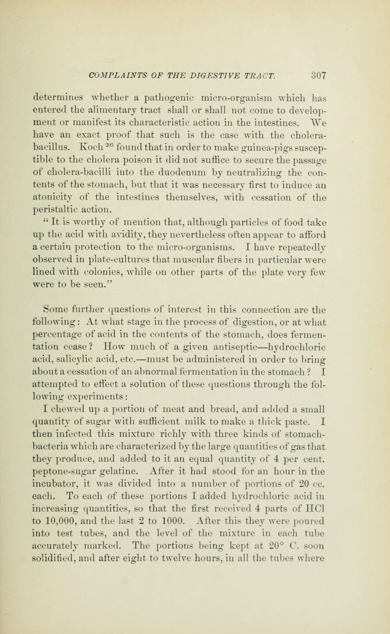 determines whether a pathogenic micro-organism which has entered the alimentary tract shall or shall not come to develop- metit or manifest its characteristic action in the intestines. We have an exact proof that such is the case with the cholera- bacillus. Koch -*'' found that in order to make guinea-pigs suscep- tible to the cholera poison it did not suffice to secure the passage of cholera-bacilli into the duodenum by neutralizing the con- tents of the stomach, but that it was necessary first to induce an atonicity of the intestines themselves, with cessation of the peristaltic action.  It is worthy of mention that, although particles of food take up the acid with avidity, they nevertheless often appear to afford a certain protection to the micro-organisms. I have repeatedly observed in plate-cultures that muscular fibers in particular were lined with colonies, while on other parts of the plate very few were to be seen. Some further questions of interest in this connection are the following: At what stage in the process of digestion, or at what percentage of acid in the contents of the stomach, does fermen- tation cease ? How much of a given antiseptic—hydrochloric acid, salicylic acid, etc.—must be administered in order to bring about a cessation of an abnormal fermentation in the stomach ? I attempted to effect a solution of these questions through the fol- lowing experiments: I chewed up a portion of meat and bread, and added a small quantity of sugar with sufficient milk to make a thick paste. I then infected this mixture richly with three kinds of stomach- bacteria which are characterized by the large quantities of gas that they produce, and added to it an equal quantity of 4 per cent, peptone-sagar gelatine. After it had stood for an hour in the incubator, it was divided into a number of portions of 20 ec. each. To each of these portions I added hydrochloric acid in increasing quantities, so that the first received 4 parts of IICl to 10,000, and the last 2 to 1000. After this they were poured into test tubes, and the level of the mixture in each tube accurately marked. The portions being kept at 20° C. soon solidified, and after eight to twelve hours, in all the tubes where