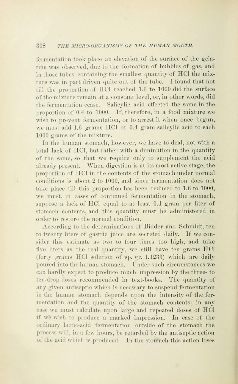 fermentation took place an elevation of the surface of the gela- tine was observed, due to the formation of bubbles of gas, and in those tubes containing the smallest quantity of HCl the mix- ture Avas in part driven quite out of the tube. I found that not till the proportion of IICl reached 1.6 to 1000 did the surface of the mixture remain at a constant level, or, in other words, did the fermentation cease. Salicylic acid effected the same in the proportion of 0.4 to 1000. If, therefore, in a food mixture we wish to prevent fermentation, or to arrest it when once begun, we must add 1.6 grams HCl or 0.4 gram salicylic acid to each 1000 grams of the mixture. In the human stomach, however, we have to deal, not with a total lack of HCl, but rather with a diminution in the quantity of the same, so that we require only to supplement the acid already present. When digestion is at its most active stage, the proportion of HCl in the contents of the stomach under normal conditions is about 2 to 1000, and since fermentation does not take place till this proportion has been reduced to 1.6 to 1000, we must, in cases of continued fermentation in the stomach, suppose a lack of HCl equal to at least 0.4 gram per liter of stomach contents, and this quantity must be administered in order to restore tlie normal condition. According to the determinations of Bidder and Schmidt, ten to twenty liters of gastric juice are secreted daily. If we con- sider this estimate as two to four times too high, and take five liters as the real quantity, we still have ten grams HCl (forty grams HCl solution of sp. gr. 1.1233) which are daily poured into the human stomach. Under such circumstances we can hardly expect to produce much impression by the three- to ten-drop doses recommended in text-books. The quantity of any given antiseptic which is necessary to suspend fermentation in the human stomach depends upon the intensity of the fer- mentation and the quantity of the stomach contents; in any case we must calculate upon large and repeated doses of HCl if we wish to produce a marked impression. In case of the ordinary lactic-acid fermentation outside of the stomach the process will, in a few hours, be retarded by the antiseptic action of the acid wbich is produced. In the stomach this action loses