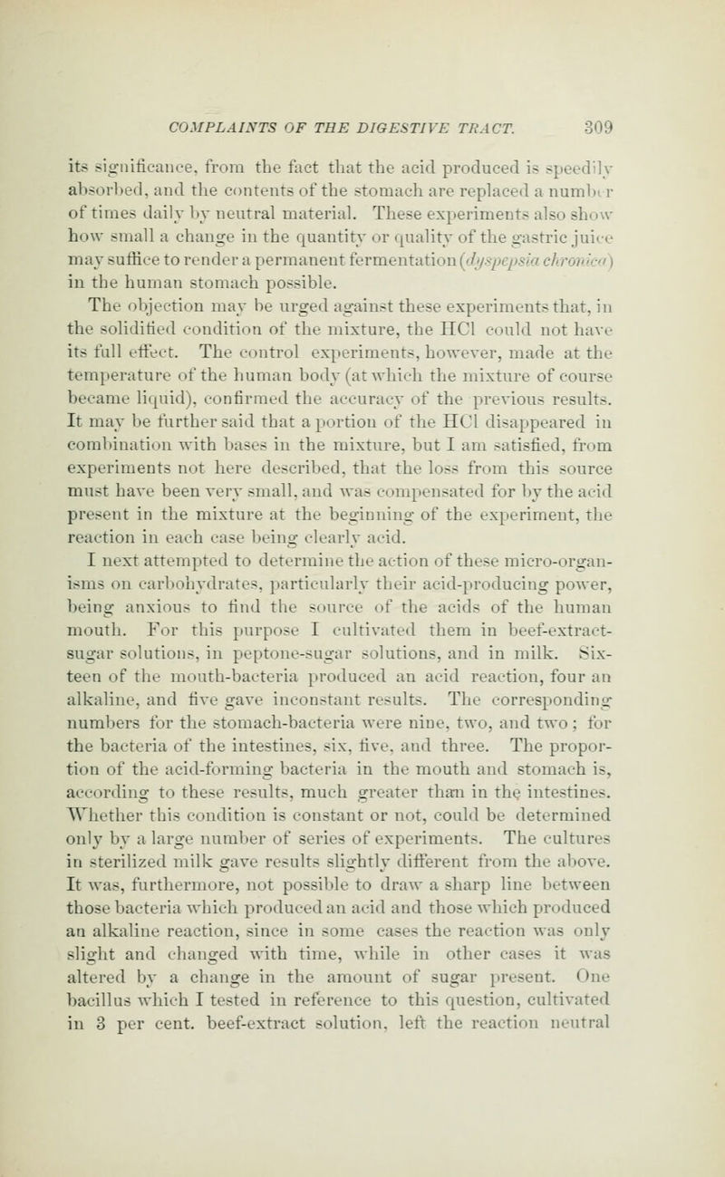 its significance, from the fact that the acid produced is speedily absorbed, and the contents of the stomach are replaced a numbi r of times dailv by neutral material. These experiments also show how small a change in the quantity or quality of the gastric juice may suflice to render a permanent fermentation((/ysyje/^^/r/ ch.romc) in the human stomach possible. The objection may be urged against these experiments that, in the solidifit'd condition of the mixture, the HCl could not have its full etfeet. The control experiments, however, made at the temperature of the human body (at which the mixture of course became liquid), confirmed the accuracy of the previous results. It may be further said that a portion of the HCl disappeared in combination with bases in the mixture, but I am satisfied, from experiments not here described, that the loss from this source must have been very small, and was compensated for by the acid present in the mixture at the beginning of the experiment, the reaction in each case being clearly acid. I next attempted to determine the action of these micro-organ- isms on carbohydrates, j^articularly their acid-producing power, being anxious to find the source of the acids of the human mouth. For this purpose I cultivated them in beef-extract- sugar solutions, in peptone-sugar solutions, and in milk. Six- teen of the mouth-bacteria produced an acid reaction, four an alkaline, and five gave inconstant results. The corresponding- numbers for the stomach-bacteria were nine, two, and two; for the bacteria of the intestines, six, five, and three. The propor- tion of the acid-forming bacteria in the mouth and stomach is, according to these results, much greater than in the intestines. TVIiether this condition is constant or not, could be determined only by a large number of series of experiments. The cultures in sterilized milk gave results slightlv different from the above. It was, furthermore, not possible to draw a sharp line between those bacteria which produced an acid and those which produced an alkaline reaction, since in some cases the reaction was only slight and changed ^-ith time, while in other cases it was altered by a change in the amount of sugar present. One bacillus which I tested in reference to this question, cultivated in 3 per cent, beef-extract solution, left the reaction neutral