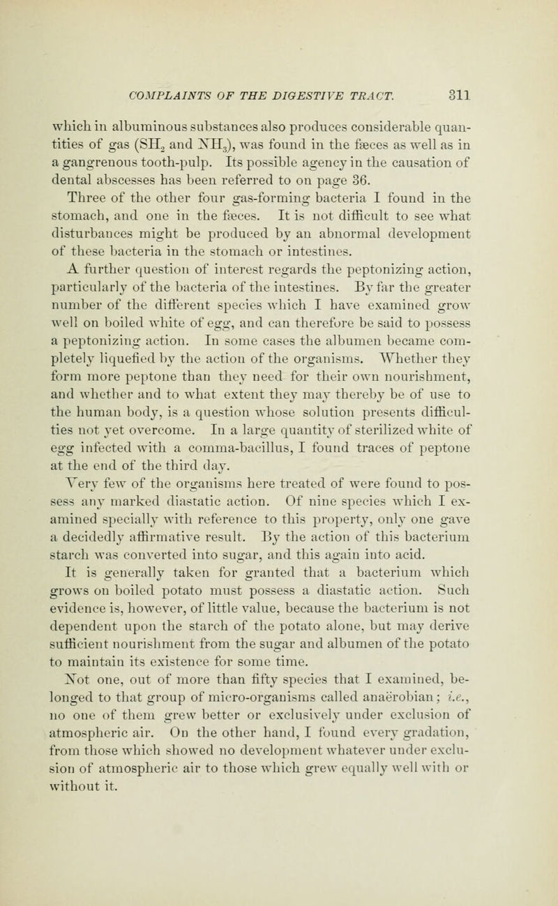 which ill alburaiuoussuhstancesalso produces considerable quan- tities of gas (SH2 and XH3), was found in the faeces as well as in a gangrenous tooth-pulp. Its possible agency in the causation of dental abscesses has been referred to on page 36. Three of the other four gas-forming bacteria I found in the stomach, and one in the fseces. It is not difficult to see what disturbances might be produced by an abnormal development of these bacteria in the stomach or intestines. A further question of interest regards the peptonizing action, particularly of the l:>acteria of the intestines. By fsir the greater number of the diti'erent species which I have examined grow well on boiled white of Qgg., and can therefore be said to possess a peptonizing action. In some cases the albumen became com- pletely liquefied by the action of the organisms. Whether they form more peptone than they need for their own nourishment, and whether and to what extent they may thereby be of use to the human body, is a question whose solution presents difficul- ties not yet overcome. In a large quantity of sterilized white of Qgg infected with a comma-bacillus, I found traces of peptone at the end of the third day. Very few of the organisms here treated of were found to pos- sess any marked diastatic action. Of nine species which I ex- amined specially with reference to this property, only one gave a decidedly affirmative result. By the action of this bacterium starch was converted into sugar, and this again into acid. It is generally taken for granted that a bacterium which grows on boiled potato must possess a diastatic action. Such evidence is, however, of little value, because the bacterium is not dependent upon the starch of the potato alone, but may derive sufficient nourishment from the sugar and albumen of the potato to maintain its existence for some time. Xot one, out of more than fifty species that I examined, be- longed to that group of micro-organisms called anaerobian; i.e., no one of them grew better or exclusively under exclusion of atmospheric air. On the other hand, I found every gradation, from those which showed no development whatever under exclu- sion of atmospheric air to those which grew equally well with or without it.