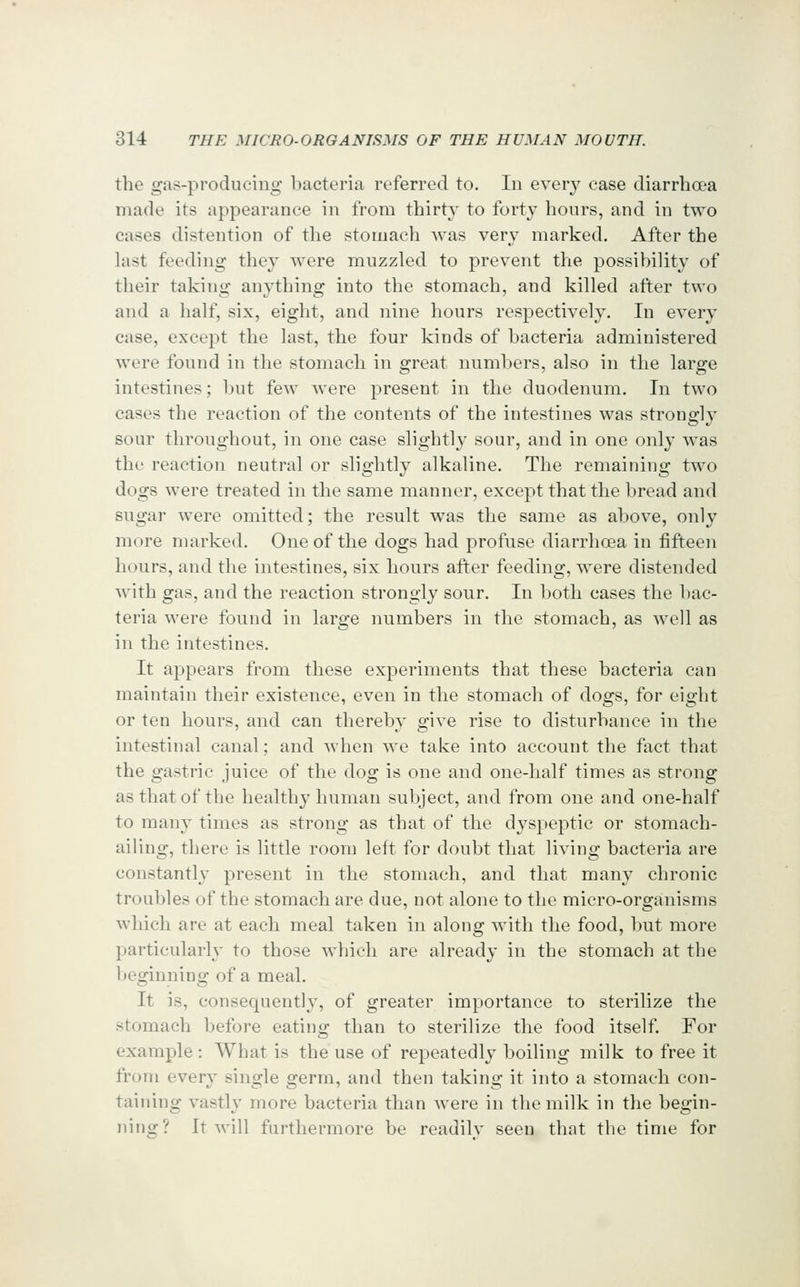the gas-producing bacteria referred to. In every case diarrhoea made its appearance in from thirty to forty hours, and in two cases distention of the stomach was very marked. After the last feeding they were muzzled to prevent the possibility of their taking anything into the stomach, and killed after two and a half, six, eight, and nine hours respectively. In every case, except the last, the four kinds of bacteria administered were found in the stomach in great numbers, also in the large intestines; but few were present in the duodenum. In two cases the reaction of the contents of the intestines was strongly sour throughout, in one case slightly sour, and in one only was the reaction neutral or slightly alkaline. The remaining two dogs were treated in the same manner, except that the bread and sugar were omitted; the result was the same as above, only more marked. One of the dogs had profuse diarrhoea in fifteen hours, and the intestines, six hours after feeding, were distended with gas, and the reaction strongly sour. In both cases the bac- teria were found in large numbers in the stomach, as well as in the intestines. It appears from these experiments that these bacteria can maintain their existence, even in the stomach of dogs, for eight or ten hours, and can thereby give rise to disturbance in the intestinal canal; and when we take into account the fact that the gastric juice of the dog is one and one-half times as strong as that of the healthy human subject, and from one and one-half to many times as strong as that of the dyspeptic or stomach- ailing, there is little room left for doubt that living bacteria are constantly present in the stomach, and that many chronic troubles of the stomach are due, not alone to the micro-organisms which are at each meal taken in along with the food, but more particularly to those which are already in the stomach at the beginning of a meal. It is, consequently, of greater importance to sterilize the stomach before eating than to sterilize the food itself. For example : What is the use of repeatedly boiling milk to free it fi'om every single germ, and then taking it into a stomach con- taining vastly more bacteria than Avere in the milk in the begin- ning? It will furthermore be readilv seen that the time for