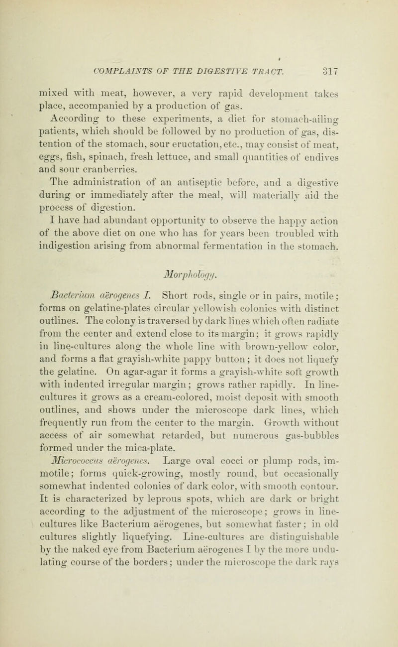 mixed with meat, however, a very rapid development takes place, accompanied by a production of gas. According to these experiments, a diet for stomach-ailing patients, which should be followed by no production of gas, dis- tention of the stomach, sour eructation, etc., may consist of meat, eggs, fish, spinach, fresh lettuce, and small quantities of endives and sour cranberries. The administration of an antiseptic before, and a dio-estive during or immediately after the meal, will materially aid the process of digestion. I have had abundant opportunity to observe the happy action of the above diet on one who has for years been troubled with indigestion arising from abnormal fermentation in the stomach. 'o 31orp]<olo<jii. Bacterium aerogenes I. Short rods, single or in pairs, motile; forms on gelatine-plates circular yellowish colonies with distinct outlines. The colony is traversed by dark lines which often radiate from the center and extend close to its margin; it grows rapidly in line-cultures along the whole line with brown-yellow color, and forms a flat grayish-white pappy button; it does not liquefy the gelatine. On agar-agar it forms a grayish-white soft growth with indented irregular margin; grows rather rapidly. In line- cultures it grows as a cream-colored, moist deposit with smooth outlines, and shows under the microscope dark lines, which frequently run from the center to the margin. G-rowth without access of air somewhat retarded, but numerous gas-bubbles formed under the mica-plate. 3Iici'ococc>is aerogenes. Large oval cocci or plump rods, im- motile; forms quick-growing, mostly round, but occasionally somewhat indented colonies of dark color, with smooth contour. It is characterized by leprous spots, which are dark or bright according to the adjustment of the microscope; grows in line- cultures like Bacterium aerogenes, but somewhat faster; in old cultures slightly liquefying. Line-cultures are distinguishable by the naked eye from Bacterium aerogenes I by the more undu- lating course of the borders ; under the microscope the dark rays