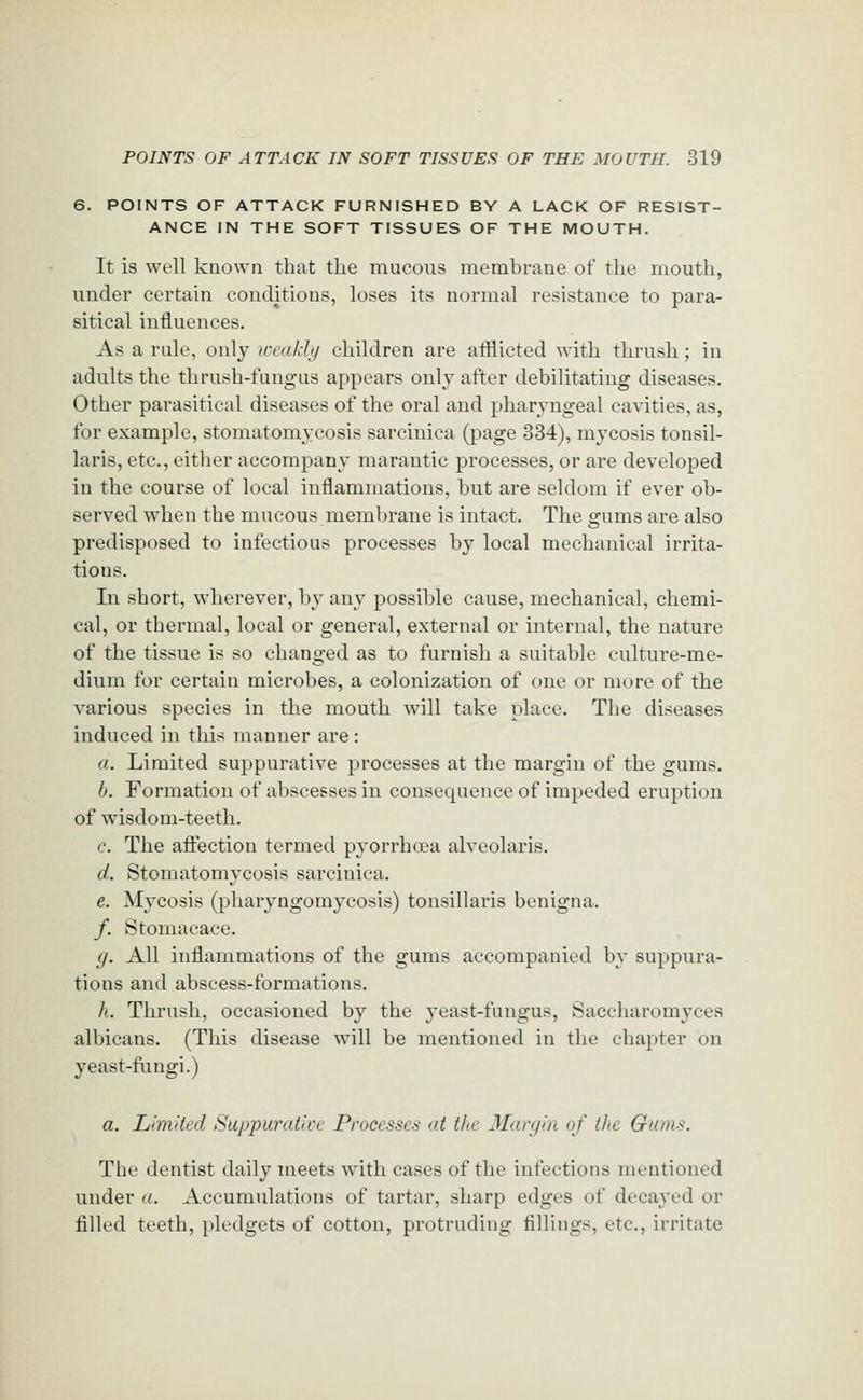 6. POINTS OF ATTACK FURNISHED BY A LACK OF RESIST- ANCE IN THE SOFT TISSUES OF THE MOUTH. It is well known that tlie mucous membrane of the mouth, under certain conditions, loses its normal resistance to para- sitical influences. As a rule, only weakly children are afflicted with thrush; in adults the thrush-fungus appears only after debilitating diseases. Other parasitical diseases of the oral and pharyngeal ca\aties, as, for example, stomatomycosis sarcinica (page 334), mycosis tonsil- laris, etc., either accompany marantic processes, or are developed in the course of local inflammations, but are seldom if ever ob- served when the mucous membrane is intact. The s:ums are also predisposed to infectious processes by local mechanical irrita- tions. In short, wherever, by any possible cause, mechanical, chemi- cal, or thermal, local or general, external or internal, the nature of the tissue is so changed as to furnish a suitable culture-me- dium for certain microbes, a colonization of one or more of the various species in the mouth will take place. The diseases induced in this manner are : a. Limited suppurative processes at the margin of the gums. b. Formation of abscesses in consequence of impeded eruption of wisdom-teeth. c. The afl:ection termed pyorrhoea alveolaris. d. Stomatomycosis sarcinica. e. Mycosis (pharyngomycosis) tonsillaris benigna. /. Stomacace. ij. All inflammations of the gums accompanied by suppura- tions and abscess-formations. h. Thrush, occasioned by the yeast-fungus, Saccharomyces albicans, (This disease will be mentioned in the chaj)ter on yeast-fungi.) a. Limited Suppurative Processes at the Margin of the Gums. The dentist daily meets wdth cases of the infections mentioned under a. Accumulations of tartar, sharp edges of decayed or filled teeth, pledgets of cotton, protruding fillings, etc., irritate