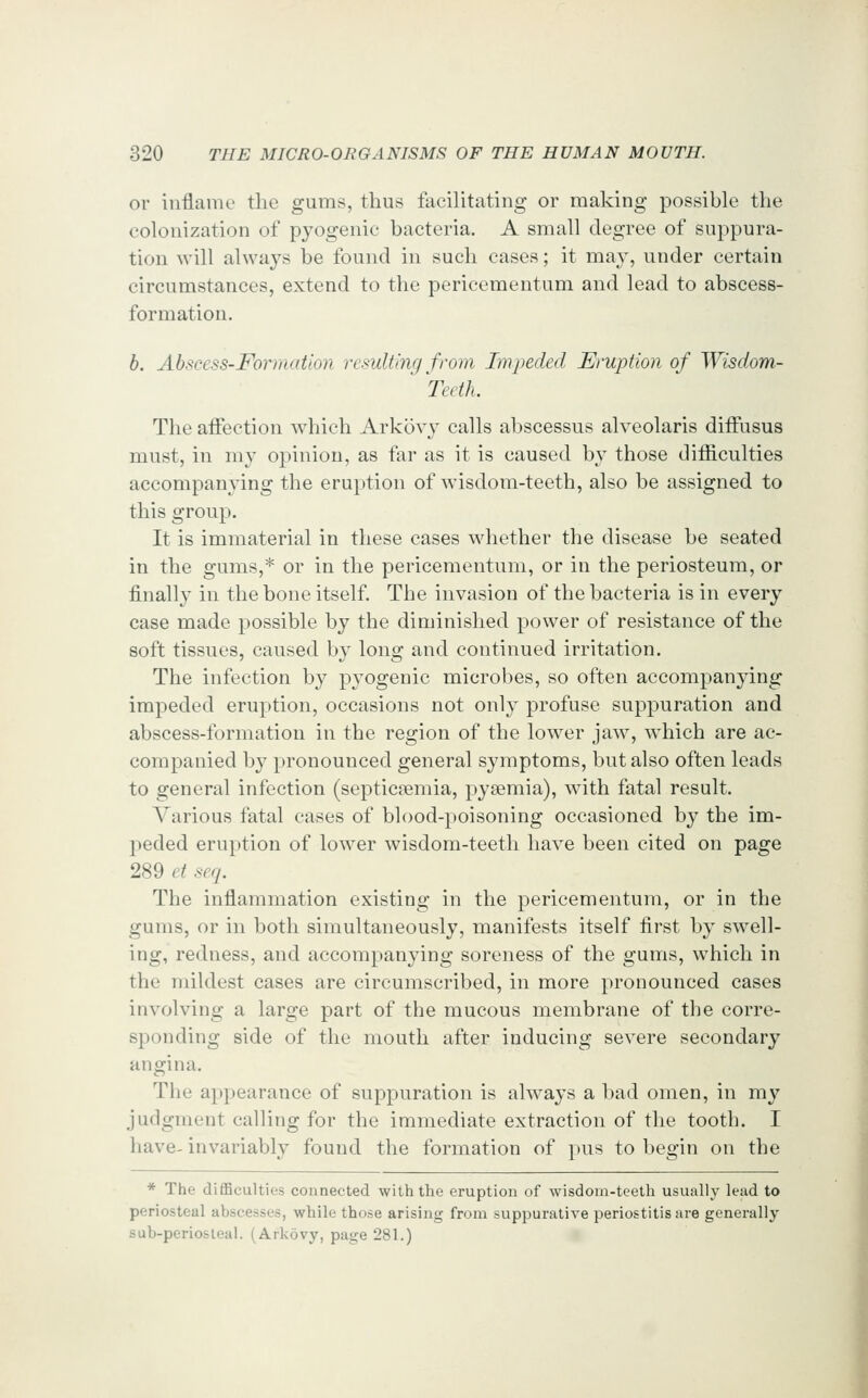 or inflame tlie gums, thus facilitating or making possible the colonization of pyogenic bacteria. A small degree of suppura- tion will always be found in such cases; it may, under certain circumstances, extend to the pericementum and lead to abscess- formation. h. Abscess-Formation resulting from Impeded Eruption of Wisdom- Teeth. The affection which Arkovy calls abscessus alveolaris diffusus must, in my opinion, as far as it is caused by those ditficulties accompanying the eruption of wisdom-teeth, also be assigned to this group. It is immaterial in these cases whether the disease be seated in the gums,* or in the pericementum, or in the periosteum, or finally in the bone itself. The invasion of the bacteria is in every case made possible by the diminished power of resistance of the soft tissues, caused by long and continued irritation. The infection by pyogenic microbes, so often accompanying impeded eruption, occasions not only profuse suppuration and abscess-formation in the region of the lower jaw, wdiich are ac- companied by pronounced general symptoms, but also often leads to general infection (septicaemia, pyaemia), with fatal result. Various fatal cases of blood-poisoning occasioned by the im- peded eruption of lower wisdom-teeth have been cited on page 289 et seq. The inflammation existing in the pericementum, or in the gums, or in both simultaneously, manifests itself first by swell- ing, redness, and accompanying soreness of the gums, which in the mildest cases are circumscribed, in more pronounced cases involving a large part of the mucous membrane of the corre- sponding side of the mouth after inducing severe secondary angina. The appearance of suppuration is always a bad omen, in my judgment calling for the immediate extraction of the tooth. I have- invariably found the formation of pus to begin on the * The difficulties connected with the eruption of wisdom-teeth usually lead to periosteal abscesses, while those arising from suppurative periostitis are generally sub-periosleal. (Arkovy, page 281.)