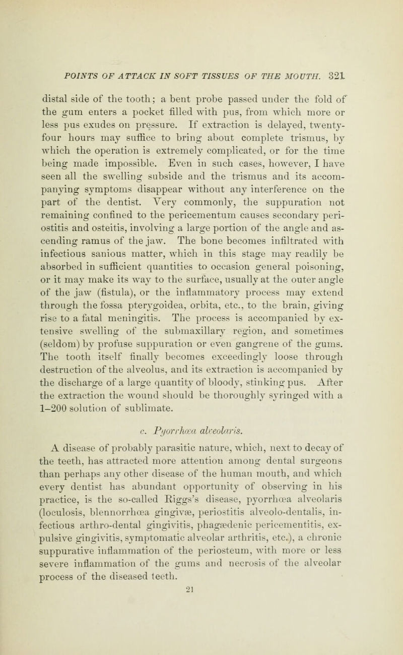 distal side of the tootli; a bent probe passed under the fold of the gum eaters a pocket filled with pus, from which more or less pus exudes on pressure. If extraction is delayed, twenty- four hours may suffice to bring about complete trismus, by which the operation is extremely complicated, or for the time being made impossible. Even in such cases, however, I have seen all the swelling subside and the trismus and its accom- panying symptoms disappear without any interference on the part of the dentist. Very commonly, the suppuration not remaining confined to the pericementum causes secondary peri- ostitis and osteitis, involving a large portion of the angle and as- cending ramus of the jaw. The bone becomes infiltrated with infectious sanious matter, which in this stage may readily be absorbed in sufficient quantities to occasion general poisoning, or it may make its way to the surface, usually at the outer angle of the jaw (fistula), or the inflammatory process may extend through the fossa pterygoidea, orbita, etc., to the brain, giving rise to a fatal meningitis. The process is accompanied by ex- tensive swelling of the submaxillary region, and sometimes (seldom) by profuse suppuration or even gangrene of the gums. The tooth itself finally becomes exceedingly loose through destruction of the alveolus, and its extraction is accompanied by the discharge of a large quantity of bloody, stinking pus. After the extraction the wound should be thoroughly syringed with a 1-200 solution of sublimate. c. PijorrhaxL alceolaris. A disease of probably parasitic nature, which, next to decay of the teeth, has attracted more attention among dental surgeons than perhaps any other disease of the human mouth, and which every dentist has abundant opportunity of observing in his practice, is the so-called Riggs's disease, pyorrha?a alveolaris (loculosis, blennorrhoea gingivae, periostitis alveolo-dentalis, in- fectious arthro-dental gingivitis, phagtedenic pericementitis, ex- pulsive gingivitis, symptomatic alveolar arthritis, etc.), a chronic suppurative inflammation of the periosteum, with more or less severe inflammation of the gums and necrosis of the alveolar process of the diseased teeth. 21