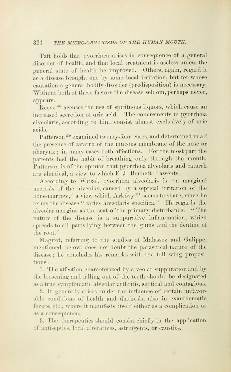 Taft holds that pyorrhoea arises in consequence of a general disorder of health, and that local treatment is useless unless the general state of health be improved. Others, again, regard it as a disease brought out by some local irritation, but for whose causation a general bodily disorder (predisposition) is necessary. Without both of these factors the disease seldom, perhaps never, appears. Reeve ^°^ accuses the use of spirituous liquors, which cause ao increased secretion of uric acid. The coiicrements in pyorrhoea alveolaris, according to him, consist almost exclusively of uric acids. Patterson ^** examined twenty-four cases, and determined in all the presence of catarrh of the mucous membrane of the nose or pharynx ; in many cases l)oth affections. For the most part the patients had the habit of breathing only through the mouth. Patterson is of the opinion that pyorrhoea alveolaris and catarrh are identical, a view^ to which F. J. Bennett ^'^ assents. According to Witzel, pyorrhoea alveolaris is  a marginal necrosis of the alveolus, caused by a septical irritation of the bone-marrow, a view which Arkovy^ seems to share, since he terms the disease  caries alveolaris specifica. He regards the alveolar margins as the seat of the primary disturbance.  The nature of the disease is a suppurative inflammation, w^hich spreads to all parts lying between the gums and the dentine of the root. Magitot, referring to the studies of Malassez and Galiy)pe, mentioned below% does not doubt the parasitical nature of the disease; he concludes his remarks with the following proposi- tions : 1. The affection characterized by alveolar suppuration and by the loosening and falling out of the teeth should be designated as a true symptomatic alveolar arthritis, septical and contagious. 2. It generally arises under the influence of certain unfavor- able conditions of health and diathesis, also in exanthematic fevers, etc., where it manifests itself either as a complication or as a consequence. 3. The therapeutics should consist chiefly in the application of antiseptics, local alteratives, astringents, or caustics.