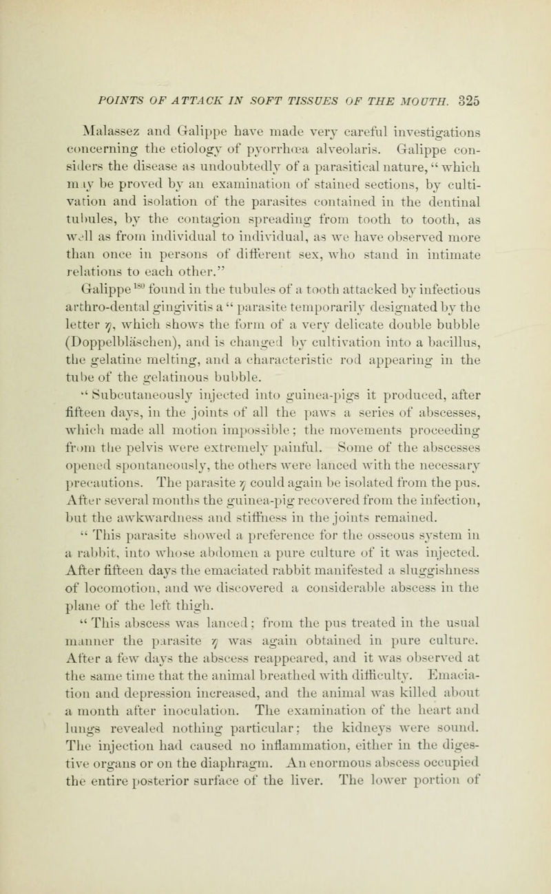 Malassez and Galippe have made very careful investigations concerning the etiology of pvorrhcea alveolaris. Galippe con- siders the disease as undoubtedly of a parasitical nature, which m.iy be proved by an examination of stained sections, by culti- vation and isolation of the parasites contained in the dentinal tulmles, by the contagion spreading from tooth to tooth, as well as from individual to individual, as we have observed more than once in persons of difterent sex, who stand in intimate relations to each other. Galippe ^^^ found in the tubules of a tooth attacked by infectious arthro-dental gingivitis a  parasite temporarily designated by the letter 35/, which shows the form of a very delicate double bubble (Doppelblaschen), and is changed by cultivation into a bacillus, the gelatine melting, and a characteristic rod appearing in the tube of the gelatinous bubble. '' Subcutaneously injected into guinea-pigs it produced, after fifteen days, in the joints of all the paws a series of abscesses, which made all motion impossible; the movements proceeding fr(mi tlie pelvis were extremely painful. Some of the abscesses opened spontaneously, the others were lanced with the necessary precautions. The parasite r^ could again be isolated from the pus. After several months the guinea-pig recovered from the infection, but the awkwardness and stiffness in the joints remained.  This parasite showed a preference for the osseous system in a rabbit, into whose abdomen a pure culture of it was injected. After fifteen days the emaciated rabbit manifested a sluggishness of locomotion, and we discovered a considerable abscess in the plane of the left thigh.  This abscess was lanced; from the pus treated in the usual manner the parasite y] was again obtained in pure culture. After a few days the abscess reappeared, and it was observed at the same time that the animal breathed with difficulty. Emacia- tion and depression increased, and the animal was killed about a month after inoculation. The examination of the heart and lungs revealed nothing particular; the kidneys were sound. The injection had caused no inflammation, either in the diges- tive organs or on the diaphragm. An enormous abscess occupied the entire posterior surface of the liver. The lower portion of