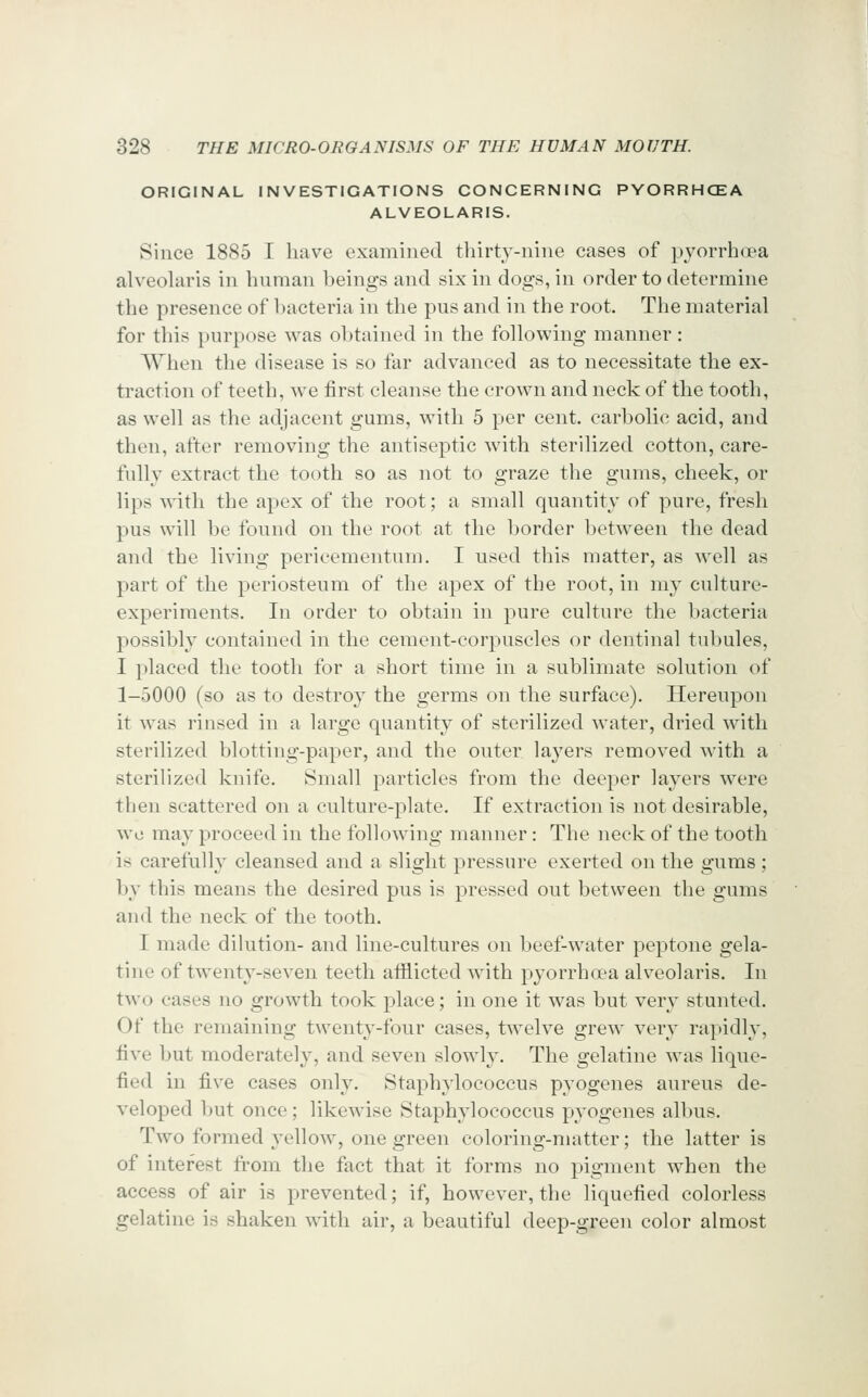ORIGINAL INVESTIGATIONS CONCERNING PYORRHOEA ALVEOLARIS. Since 1885 I have examined thirty-nine cases of pyorrha?a alveolaris in human beings and six in dogs, in order to determine the presence of bacteria in the pus and in the root. The material for this purpose was obtained in the following manner : When the disease is so far advanced as to necessitate the ex- traction of teeth, we first cleanse the crown and neck of the tooth, as well as the adjacent gums, with 5 per cent, carbolic acid, and then, after removing the antiseptic with sterilized cotton, care- fully extract the tooth so as not to graze the gums, cheek, or lips with the apex of the root; a small quantity of pure, fresh pus will be found on the root at the border between the dead and the living pericementum. I used this matter, as well as part of the periosteum of the apex of the root, in my culture- experiments. In order to obtain in pure culture the bacteria possibly contained in the cement-corpuscles or dentinal tubules, I placed the tooth for a short time in a sublimate solution of 1-5000 (so as to destroy the germs on the surface). Hereupon it was rinsed in a large quantity of sterilized water, dried wdth sterilized blotting-paper, and the outer layers removed with a sterilized knife. Small particles from the deeper layers were then scattered on a culture-plate. If extraction is not desirable, wo may proceed in the following manner: The neck of the tooth is carefully cleansed and a slight pressure exerted on the gums ; by this means the desired pus is pressed out between the gums and the neck of the tooth. I made dilution- and line-cultures on beef-w^ater peptone gela- tine of twenty-seven teeth atfiicted with pyorrhoea alveolaris. In two cases no growth took place; in one it was but very stunted. Of the remaining twenty-four cases, twelve grew very rapidly, five but moderately, and seven slowdy. The gelatine was lique- fied in five cases only. Staphylococcus pyogenes aureus de- veloped but once; likewise Staphylococcus pyogenes allnis. Two formed yellow, one green coloring-matter; the latter is of interest from the fact that it forms no pigment when the access of air is prevented; if, however, the liquefied colorless gelatine is shaken with air, a beautiful deep-green color almost