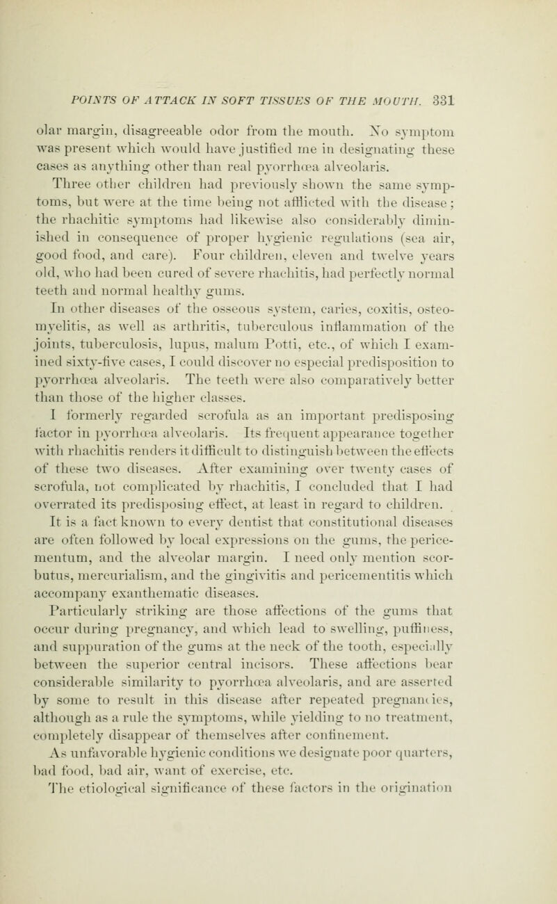 olar margin, disagreeable odor from the month. Xo symptom was present which wonid have justified me in designating these cases as anything other than real pyorrhrea alveolaris. Three other children had previously shown the same symp- toms, but were at the time l)eing not atfiicted with the disease; the rhachitic symptoms had likewise also consideraljly dimin- ished in consequence of proper liygienic regulations (sea air, good food, and care). Four children, eleven and twelve years old, who had been cured of severe rhachitis, had perfectly normal teeth and normal healthy gums. In other diseases of the osseous system, caries, coxitis, osteo- myelitis, as well as arthritis, tuberculous inilammation of the joints, tuberculosis, lupus, malum Potti, etc., of which I exam- ined sixty-five cases, I could discover no especial predisposition to pyorrhoea alveolaris. The teeth were also comparatively better than those of the higher classes. I formerly regarded scrofula as an important ]3redisposiug factor in pyorrha^a alveolaris. Its frequent appearance together with rhachitis renders it difficult to distinguish between theeti'ects of these two diseases. After examining over twenty cases of scrofula, not complicated by rhachitis, I concluded that I had overrated its predisposing effect, at least in regard to children. It is a fact known to every dentist that constitutional diseases are often followed by local expressions on the gums, the perice- mentum, and the alveolar margin. I need only mention scor- butus, mercurialism, and the gingivitis and pericementitis which accompany exanthematic diseases. Particularly striking are those affections of the gums that occur during pregnancy, and which lead to swelling, puffin ess, and suppuration of the gums at the neck of the tooth, especiidly between the superior central incisors. These aflections bear considerable similarity to pyorrhoea alveolaris, and are asserted by some to result in this disease after repeated pregnancies, although as a rule the symptoms, while yielding to no treatment, completely disappear of themselves after confinement. As unfavorable hygienic conditions we designate poor quarters, bad food, bad air, want of exercise, etc. 'J'he etiological significance of these fiictors in the origination