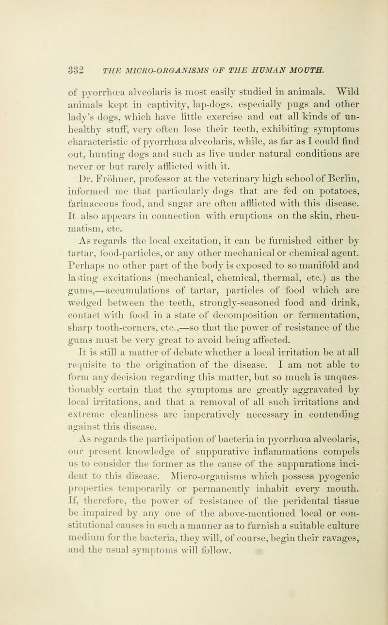 of pyorrhd'a alveolaris is most easily studied in animals. Wild animals kept in captivity, lap-dogs, especially pugs and other lady's dogs, which have little exercise and eat all kinds of un- healthy stuff, very often lose their teeth, exhibiting symptoms characteristic of pyorrhoea alveolaris, while, as far as I could find out, hunting dogs and such as live under natural conditions are never or hut rarely aiflicted with it. Dr. Frohner, professor at the veterinary high school of Berlin, informed me that particularly dogs that are fed on potatoes, farinaceous food, and sugar are often afflicted with this disease. It also appears in connection with eru})tions on the skin, rheu- matism, etc. As regards the local excitation, it can be ftirnished either by tartar, food-particles, or any other mechanical or chemical agent. Perhaps no other part of the body is exposed to so manifold and la>tiiig excitations (mechanical, chemical, thermal, etc.) as the gums,—accumulations of tartar, particles of food ^^'hich are wedged between the teeth, strongly-seasoned food and drink, contact with food in a state of decomposition or fermentation, sharp tooth-corners, etc.,—so that the power of resistance of the gums must be very great to avoid being aftected. It is still a matter of debate whether a local irritation be at all requisite to the origination of the disease. I am not able to form any decision regarding this matter, but so much is unc|ues- tionably certain that the symptoms are greatly aggravated by local irritations, and that a removal of all such irritations and extreme cleanliness are imperatively necessary in contending against this disease. As regards the participation of bacteria in pyorrhoea alveolaris, our present knowledge of suppurative inflammations compels us to consider the former as the cause of the suppurations inci- dent to this disease. Micro-organisms which possess pyogenic properties temporarily or permanently inhabit every mouth. If, therefore, the power of resistance of the peridental tissue be impaired by any one of the above-mentioned local or con- stitutional causes in such a manner as to furnish a suitable culture medium for the bacteria, they will, of course, begin their ravages, and the usual symptoms will follow.