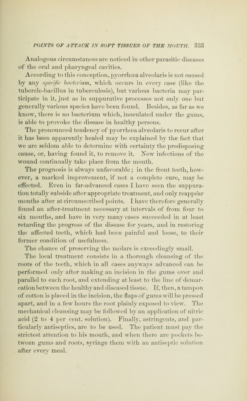 Analogous circumstances are noticed in other parasitic diseases of the oral and pharyngeal cavities. According to this conception, pyorrhoea alveolaris is not caused by any specific bacterium, which occurs in every case (like the tubercle-bacillus in tuberculosis), but various bacteria may par- ticipate in it, just as in suppurative processes not only one but generally various species have been found. Besides, as far as we know, there is no bacterium which, inoculated under the gums, is able to provoke the disease in healthy persons. The pronounced tendency of pyorrhoea alveolaris to recur after it has been apparently healed may be explained by the fact that we are seldom able to determine with certainty the predisposing cause, or, having found it, to remove it. 'New infections of the wound continually take place from the mouth. The prognosis is always unfavorable ; in the fi'ont teeth, how- ever, a marked improvement, if not a complete cure, may be effected. Even in far-advanced cases I have seen the suppura- tion totally subside after appropriate treatment, and only reappear months after at circumscribed points. I have therefore generally found an after-treatment necessary at intervals of from four to six months, and have in very many cases succeeded in at least retarding the progress of the disease for years, and in restoring the affected teeth, which had been painful and loose, to their former condition of usefulness. The chance of preserving the molars is exceedingly small. The local treatment consists in a thorough cleansing of the roots of the teeth, which in all cases anyways advanced can be performed only after making an incision in the gums over and parallel to each root, and extending at least to the line of demar- cation between the healthy and diseased tissue. K, then, a tampon of cotton is placed in the incision, the flaps of gums will be pressed apart, and in a few hours the root plainly exposed to ^dew. The mechanical cleansing may be followed by an application of nitric acid (2 to 4 per cent, solution). Finally, astringents, and par- ticularly antiseptics, are to be used. The patient must pay the strictest attention to his moutlj, and when there are pockets be- tween gums and roots, syringe them with an antiseptic solution after everv meal.