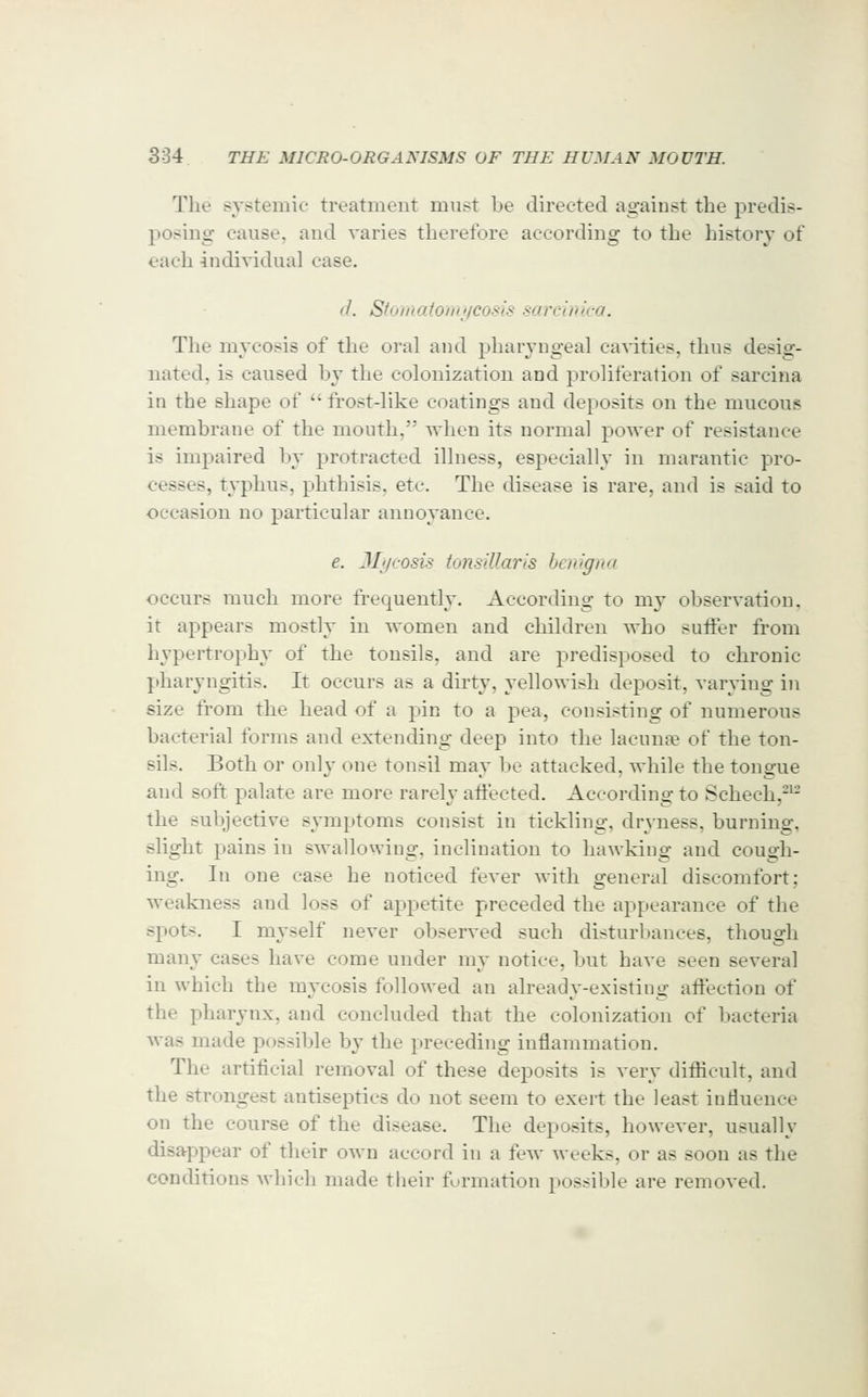 The systemic treatment must be directed against the predis- posing cause, and varies therefore according to the history of each individual case. d. Stomatoiiijicosis sarcinica. The mycosis of the oral and pharyngeal cavities, thus desig- nated, is caused by the colonization and proliferation of sarcina in the shape of  frost-like coatings and deposits on the mucous membrane of the mouth, when its normal power of resistance is impaired l)y protracted illness, especially in marantic pro- cesses, typhus, phthisis, etc. The disease is rare, and is said to occasion no particular annoyance. e. JL/cosis tonsillaris hcnigna occurs much more frecj[uently. According to my observation, it appears mostly in women and children who suffer from hypertrophy of the tonsils, and are predisposed to chronic pharyngitis. It occurs as a dirty, yellowish deposit, varying in size from the head of a pin to a pea, consisting of numerous bacterial forms and extending deep into the lacunae of the ton- sils. Both or only one tonsil may 1)0 attacked, while the tongue and soft palate are more rarely affected. According to Schech,-^- tlie subjective symptoms consist in tickling, dryness, burning, slight pains in swallowing, inclination to hawking and cough- ing. In one case he noticed fever with general discomfort; weakness and loss of appetite preceded the appearance of the spots. I myself never observed such disturbances, though many cases have come under my notice, but have seen several in which the mycosis followed an already-existing affection of the pharynx, and concluded that the colonization of bacteria was made possible by the preceding inflammation. The artificial removal of these deposits is very difficult, and the strongest antiseptics do not seem to exert the least influence on the course of the disease. The deposits, however, usually disappear of their own accord in a few weeks, or as soon as the conditions which made their furmation possible are removed.