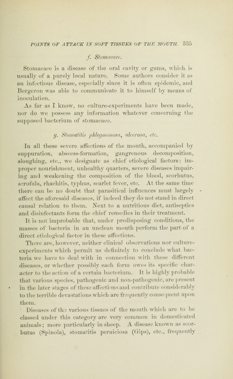 /'. Stomacace. Stomacace is a disease of the oral cavity or gums, which is usually of a purely local nature. Some authors consider it as an infectious disease, especially since it is often epidemic, and Bersreron was al)le to communicate it to himself bv means of inoculation. As far as I know, no culture-experiments have been made, nor do we possess any information whatever concerning the supposed bacterium of stomacace. g. StomatltU phlegmonosa, ulcerosa, etc. In all these severe aiFections of the mouth, accompanied by suppuration, abscess-formation, gangrenous decomposition, sloughing, etc., we designate as chief etiological factors: im- proper nourishment, unhealthy quarters, severe diseases impair- ing and weakening the composition of the blood, scorbutus, scrofula, rhachitis, typhus, scarlet fever, etc. At the same time there can be no doul)t that parasitical influences must largely aflect the aforesaid diseases, if indeed they do not stand in direct causal relation to them. Xext to a nutritious diet, antiseptics and disinfectants form the chief remedies in their treatment. It is not improbable that, under predisposing conditions, the masses of bacteria in an unclean mouth perform the part of a direct etiological factor in these affections. There are, however, neither clinical observations nor culture- experiments which permit us definitely to conclude what bac- teria we have to deal with in connection with these different diseases, or whether possibly each form owes its specific char- acter to the action of a certain bacterium. It is highly probable that various species, pathogenic and non-pathogenic, are i>resent in the later stages of these affections and contribute considerably to the terrible devastations which are frerpiently conse pient upon them. Diseases of tha various tissues of the mouth which are to be classed under this category are very common in domesticated animals; more particularly in sheep. A disease known as scor- butus (Spinola), stomatitis perniciosa (Gips), etc., lrc(piently