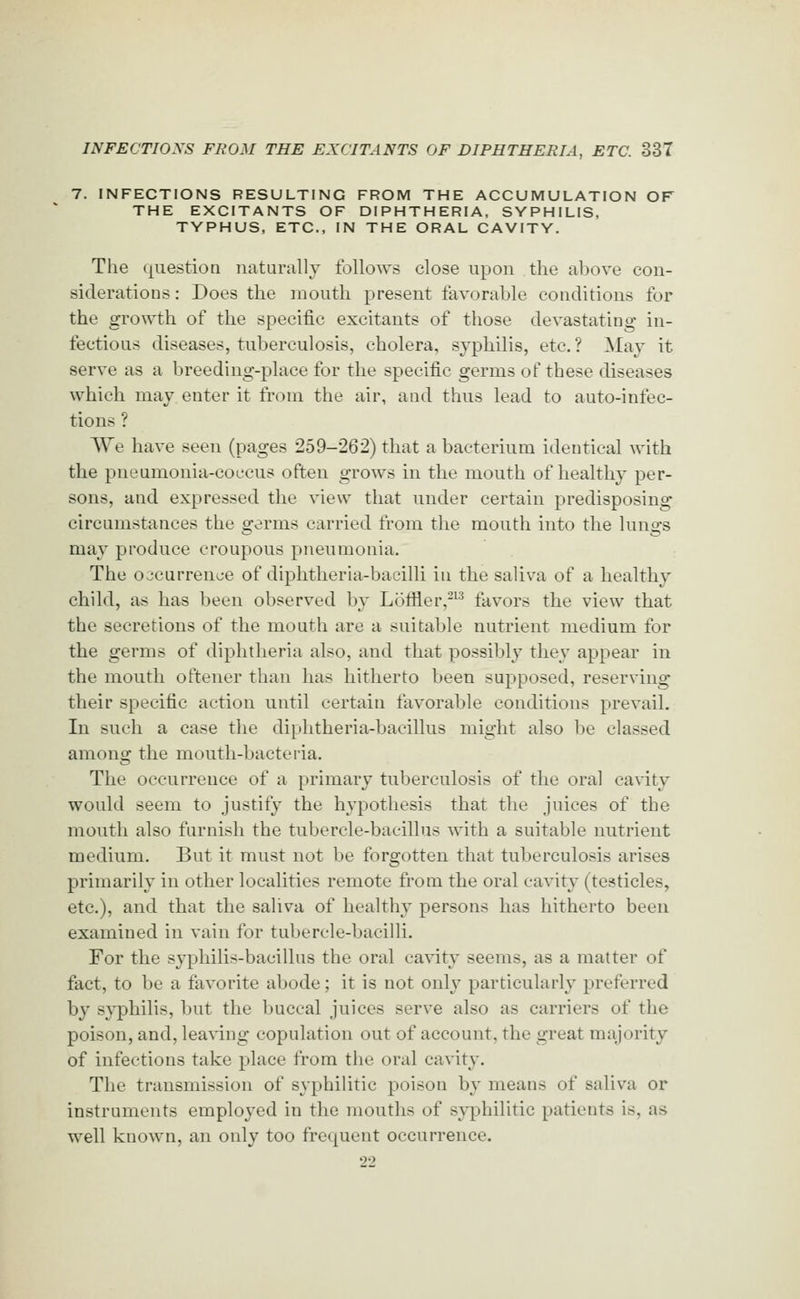 7. INFECTIONS RESULTING FROM THE ACCUMULATION OF THE EXCITANTS OF DIPHTHERIA, SYPHILIS, TYPHUS, ETC., IN THE ORAL CAVITY. The question naturally follow.s close upon the above con- siderations : Does the mouth present favorable conditions for the growth of the specific excitants of those devastating in- fectious diseases, tuberculosis, cholera, syphilis, etc. ? May it serve as a breeding-place for the specific germs of these diseases which may enter it from the air, and thus lead to auto-infec- tions ? We have seen (pages 259-262) that a bacterium identical with the pneumonia-coccus often grows in the mouth of healthy per- sons, and expressed the view that under certain predisposing circumstances the germs carried from the mouth into the lungs may produce croupous pneumonia. The occurrence of diphtheria-bacilli in the saliva of a healthy child, as has been observed by Loffler,-^^ favors the view that the secretions of the mouth are a suitable nutrient medium for the germs of diphtheria also, and that possibly they appear in the mouth oftener than has hitherto been supposed, reserving their specific action until certain favorable conditions prevail. In such a case the diphtheria-bacillus might also be classed among the mouth-bacteria. The occurrence of a primary tuberculosis of the oral cavity would seem to justify the hypothesis that the juices of the mouth also furnish the tubercle-bacillus with a suitable nutrient medium. But it must not be forgotten that tuberculosis arises primarily in other localities remote from the oral cavity (testicles, etc.), and that the saliva of healthy persons has hitherto been examined in vain for tubercle-bacilli. For the syphilis-bacillus the oral cavity seems, as a matter of fact, to be a favorite abode; it is not only particularly preferred by s}^hilis, but the buccal juices serve also as carriers of the poison, and, lea^■ing copulation out of account, the great majority of infections take place from the oral cavity. The transmission of syphilitic poison by means of saliva or instruments employed in the mouths of syphilitic patients is, as well known, an only too frequent occurrence. 22