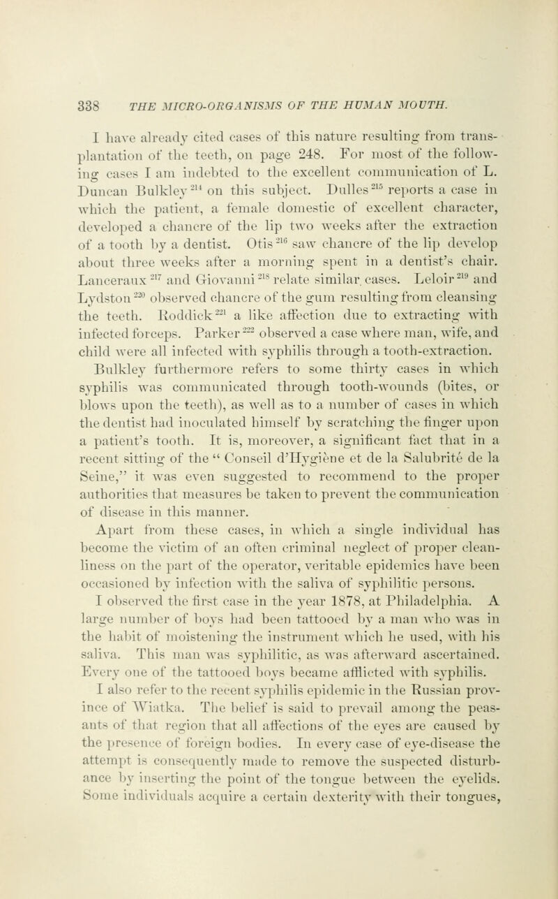 I have already cited cases of this nature resulting from trans- plantation of the teeth, on page 248. For most of the follow- ino- cases I am indehted to the excellent communication of L. Duncan Bulkley-'^ on this subject. Dulles ^'^ reports a case in which the patient, a female domestic of excellent character, developed a chancre of the lip two weeks after the extraction of a tooth by a dentist. Otis -^^ saw chancre of the lip develop about three weeks after a morning spent in a dentist's chair. Lanceraux-^'' and Giovanni ^^* relate similar cases. Leloir-^^ and Lydston^^ observed chancre of the gum resulting from cleansing the teeth. Roddick ^'^^ a like affection due to extracting with infected forceps. Parker - observed a case where man, wife, and child Avere all infected with syphilis through a tooth-extraction. Bulkley furthermore refers to some thirty cases in which syphilis was communicated through tooth-wounds (bites, or blows upon the teeth), as well as to a number of cases in which the dentist had inoculated himself by scratching the finger upon a patient's tooth. It is, moreover, a significant fact that in a recent sitting of the  Conseil d'Hygiene et de la Salubrite de la Seine, it was even suggested to recommend to the proper authorities that measures be taken to prevent the communication of disease in this manner. Apart from these cases, in which a single individual has become the victim of an often criminal neglect of proper clean- liness on the part of the operator, veritable epidemics have been occasioned by infection with the saliva of syphilitic persons. I observed the first case in the year 1878, at Philadelphia. A large number of boys had been tattooed by a man who was in the habit of moistening the instrument which he used, with his saliva. This man was syphilitic, as was afterward ascertained. Every one of the tattooed boys became afflicted with syphilis. I also refer to the recent syphilis epidemic in the Russian prov- ince of Wiatka. The belief is said to prevail among the peas- ants of that region that all affections of the eyes are caused by the presence of foreign bodies. In every case of eye-disease the attempt is consequently made to remove the suspected disturb- ance by inserting the point of the tongue between the eyelids. Some individuals acquire a certain dexterity with their tongues,
