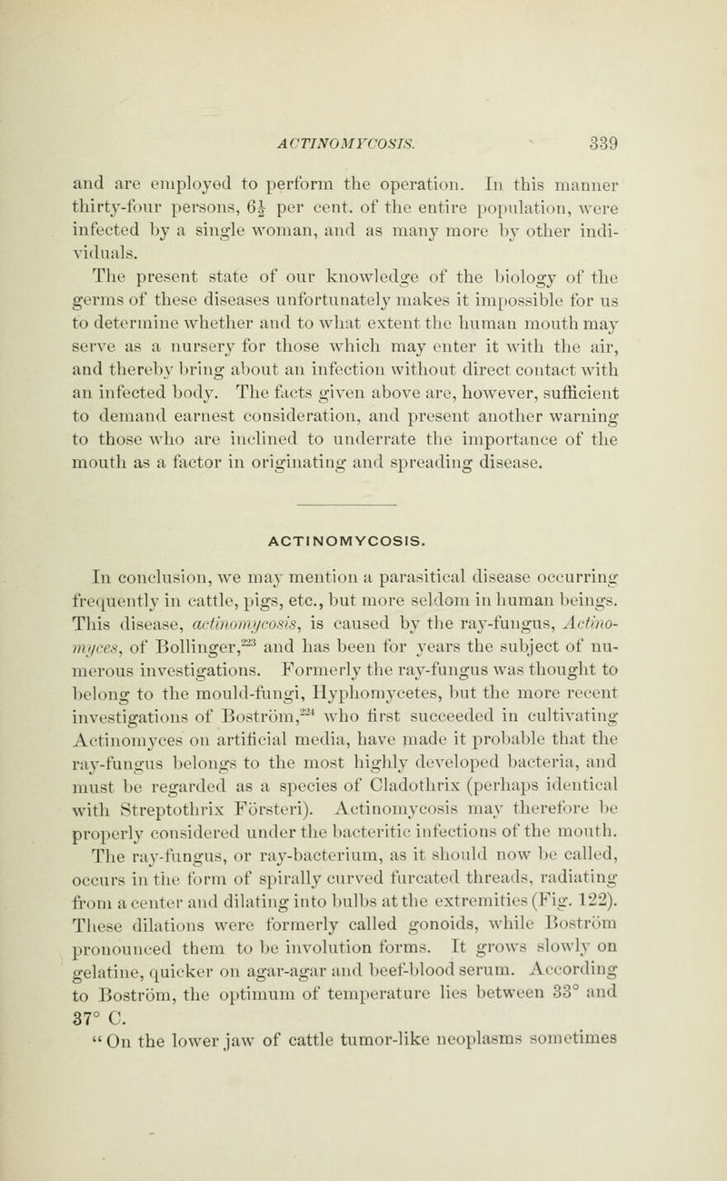 and are employed to perform the operation. In this manner thirty-four persons, 6| per cent, of the entire population, were infected by a single woman, and as many more by other indi- viduals. The present state of our knowledge of the Inology of the germs of these diseases unfortunately makes it impossible for us to determine whether and to what extent the human mouth may serve as a nursery for those which may enter it with the air, and thereby bring about an infection without direct contact with an infected body. The facts given above are, however, sufficient to demand earnest consideration, and present another warning to those who are inclined to underrate the importance of the mouth as a factor in originating and spreading disease. ACTINOMYCOSIS. In conclusion, we may mention a parasitical disease occurring frequently in cattle, pigs, etc., but more seldom in human beings. This disease, actinomycosis, is caused by the ray-fungus, Actino- mtjces, of Bollinger,^^ and has been for years the subject of nu- merous investigations. Formerly the ray-fungus was thought to belong to the mould-fungi, Hyphomycetes, but the more recent investigations of Bostrom,-^ who tirst succeeded in cultivating Actinomyces on artilicial media, have made it probable that the ray-fungus belongs to the most highly developed bacteria, and must be regarded as a species of Cladothrix (perhaps identical with Streptothrix Forsteri). Actinomycosis may therefore be properly considered under the bacteritic infections of the mouth. The ray-fungus, or ray-bacterium, as it should now be called, occurs in the form of spirally curved furcated threads, radiating from a center and dilating into bulbs at the extremities (Fig. 122). These dilations were formerly called gonoids, while Bostrom pronounced them to be involution forms. It grows slowly on gelatine, quicker on agar-agar and beef-blood serum. According to Bostrom, the optimum of temperature lies between 33° and 37° C. On the lower jaw of cattle tumor-like neoplasms sometimes