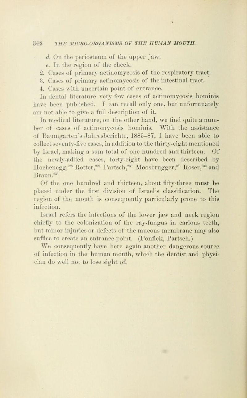 d. On the periosteum of the upper jaw. e. In the region of the cheek. 2. Cases of primary actinomycosis of the respiratory tract. 3. Cases of primary actinomycosis of the intestinal tract. 4. Cases with uncertain point of entrance. In dental literature very few cases of actinomycosis homiinis have l)een published. I can recall only one, but unfortunately am not able to give a full description of it. In medical literature, on the other hand, we iind quite a num- ber of cases of actinomycosis hominis. With the assistance of Baumgarten's Jahresberichte, 1885-87, I have been able to collect seventy-five cases, in addition to the thirty-eight mentioned by Israel, making a sum total of one hundred and thirteen. Of the newly-added cases, forty-eight have been described by Hochenegg,-^ Rotter,^^^ Partsch,^*^ Moosbrugger,^^ Eoser,^^ and Braun.^ Of the one hundred and thirteen, about fifty-three must be placed under the first division of Israel's classification. The region of the mouth is consequently particularly prone to this infection. Israel refers the infections of the lower jaw and neck region chiefly to the colonization of the ray-fungus in carious teeth, but minor injuries or defects of the mucous membrane may also sufiice to create an entrance-point. (Ponfick, Partsch.) We consequently have here again another dangerous source of infection in the human mouth, which the dentist and physi- cian do well not to lose sight of.