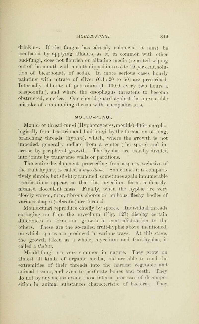 drinking. If the fungus has already colonized, it must be combated by applying alkalies, as it, in common with other bud-fungi, does not flourish on alkaline media (repeated wiping out of the mouth with a cloth dipped into a 5 to 10 per cent, solu- tion of bicarbonate of soda). In more serious cases hourly painting with nitrate of silver (0.1: 20 to 50) are prescribed. Internally chlorate of potassium (1 : 100.0, every two hours a teaspoonful), and where the oesophagus threatens to become obstructed, emetics. One should guard against the inexcusable mistake of confounding thrush ^^dth leucoplakia oris. MOULD-FUNGI. Mould- or thread-fungi (Hyphomycetes, moulds) differ morpho- logically from bacteria and bud-fungi by the formation of long, branching threads (hyphpe), which, where the growth is not impeded, generally radiate from a center (the spore) and in- crease by peripheral growth. The hypha? are usually divided into joints by transverse walls or partitions. The entire development proceeding from a spore, exclusive of the fruit hyphse, is called a mycelium. Sometimes it is compara- tively simple, but slightly ramified, sometimes again innumerable ramifications appear, so that the mycelium forms a densely- meshed flocculent mass. Finally, when the hyphse are very closely woven, firm, fibrous chords or bulbous, fleshy bodies of various shapes (sclerotia) are formed. Mould-fungi reproduce chiefly by spores. Individual threads springing up from the mycelium (Fig. 127) display certain differences in form and growth in contradistinction to the others. These are the so-called fruit-hyphse above mentioned, on which spores are produced in various ways. At this stage, the growth taken as a Avhole, mycelium and fruit-hyplise, is called a thcdlus: Mould-fungi are very common in nature. They grow on almost all kinds of organic media, and are able to send the extremities of their threads into the hardest vegetable and animal tissues, and even to perforate bones and teeth. They do not by any means excite those intense processes of decompo- sition in animal substances characteristic of bacteria. They