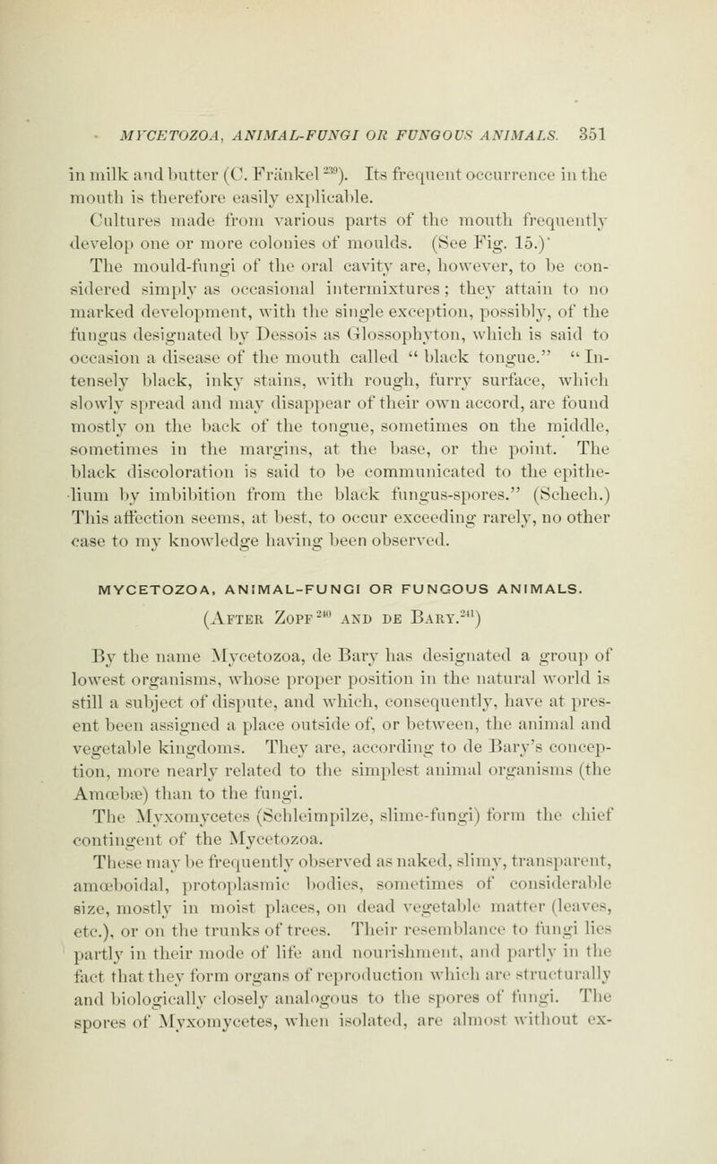 in milk and l)ntter (C. Friinkel -^^). Its freqnent Qccurrenee in the month is therefore easily explicable. Cultures made from various parts of the month frequently dev^elop one or more colonies of moulds, (See Fig. 15.)' The mould-fungi of the oral cavity are, however, to be con- sidered simply as occasional intermixtures; they attain to no marked development, with the single exception, possibly, of the fungus designated by Dessois as Glossophyton, which is said to occasion a disease of the mouth called  black tongue.  In- tensely black, inky stains, with rough, furry surface, which slowly spread and may disappear of their own accord, are found mostly on the back of the tongue, sometimes on the middle, sometimes in the margins, at the base, or the point. The black discoloration is said to be communicated to the epithe- lium by imbibition from the black fungus-spores. (Schech.) This aifection seems, at best, to occur exceeding rarely, no other case to my knowledge having been observed. mycetozoa, animal-fungi or fungous animals. (After Zopf-*^ and de Bary.-^^) By the name Mycetozoa, de Bary has designated a group of lowest organisms, Avhose proper position in the natural world is still a subject of dispute, and which, consequently, have at pres- ent been assigned a place outside of, or between, the animal and vegetable kingdoms. They are, according to de Barj^'s concep- tion, more nearly related to the simplest animal organisms (the Amoebiie) than to the fungi. The Myxomycetes (Schleimpilze, slime-fungi) form the chief contingent of the Mycetozoa. These may be frequently observed as naked, slimy, transparent, amoeboidal, protoplasmic Ijodies, sometimes of considerable size, mostly in moist places, on dead vegetable matter (leaves, etc.), or on the trunks of trees. Their resemblance to fungi lies partly in their mode of life and nourishment, and partly in the fact that they form organs of reproduction which an- structurally and biologically closely analogous to the spores of fungi. The spores of Myxomycetes, when isolated, are almost Avithout ex-
