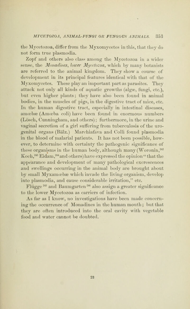 tlie Mjcetozoa, difter from the Myxomycetes in this, that they do not form true plasmodia. Zopf and others also ehxss among the Mycetozoa in a wider sense, the Monadines, lower Mycetozoa, which hy many botanists are referred to the animal kingdom. They show a course of development in its principal features identical with that of the Myxomycetes. These play an important part as parasites. They attack not only all kinds of aquatic growths (algae, fungi, etc.), but even higher plants; they have also been found in animal bodies, in the muscles of pigs, in the digestive tract of mice, etc. In the human digestive tract, especially in intestinal diseases, amoebse (Amoeba coli) have been found in enormous numbers (Losch, Cunningham, and others); furthermore, in the urine and vaginal secretion of a o'irl sutferino- from tuberculosis of the uro- genital organs (Biilz.) Marchiafava and Colli found plasmodia in the blood of malarial patients. It has not been possible, how- ever, to determine with certainty the pathogenic significance of these organisms in the human body, although many (Woronin,-^ Koch,^*^Eidam,^and others)have expressed the opinionthat the appearance and development of many pathological excrescences and swellings occurring in the animal bod}' are brought about by small Myxanid'bse which invade the living organism, develop into plasmodia, and cause considerable irritation, etc. riiio-o-e^ and Baumsjarten-^ also assign a o-reater sio-nificance to the lower Mycetozoa as carriers of infection. As far as I know, no investigations have been made concern- ing the occurrence of Monadines in the human mouth; but that they are often introduced into the oral cavity with vegetable food and water cannot be doubted. 23
