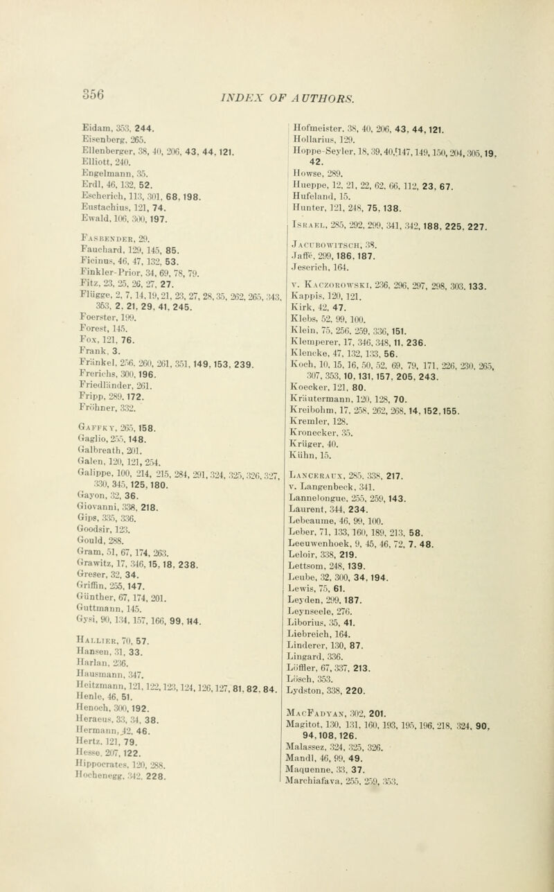 Eidam, 353, 244. Ei«enberg. 265. Ellenbcrprer. 38, 40, 20G, 43. 44. 121. Elliott, 240. Engelmann, 35. Erdl, 46,132, 52. Escherich, ll.?, ,301. 68. 198. Eustachius, 121, 74. Ewald. 10(), .ii)*), 197. Fasbexdkr, 29. Fauchard, 129, 145, 85. Fieinus, 46, 47, 132, 53. Fink ler-Prior. 34, 69, 78, 79. Fitz, 23, 25, 26, 27. 27. Flugge, 2, 7, 14,19,21, 2:5, 27, 28, a5, 262, 265, .343. 353, 2,21.29.41.245. Foer.'iter, 199. Forest, 145. Fox. 121. 76. Frank, 3. Fninkel. 256. 261), 261, 351,149.153. 239. Freriehs, 300,196. Friedliinder, 261. Fripp, 289.172. Frohner, 332. Gaffkt, 265,158. Gaglio, 2.5.5.148. Galbreath, 201. Galen. 120, 121, 2.54. Galippe, 100, 214, 215, 284, 291, 324, .325 3''6 3'>7 •BO, 34,5,125,180. Gay on, 32, 36. Giovanni, 338, 218. Gips, aSo, a36. Goodsir, 123. Gould, 288. Gram, 51, 67,174, 263. Grawitz, 17, .346,15,18. 238. Greser, 32, 34. Griffin. 255,147. Giinther, 67, 174, 201. Guttmann, 145. Gysi, 90,1.34, 1,57,166, 99.114. Hai.likr, 70, 57. Hansen, .31, 33. Harlan, 'm. Ilausmann, 347. Heitzmann, 121,122.12;^, 124,126,127, 81.82 84 Henle, 46. 51. Henoch, 300,192. Heraeus. 33, \M, 38. Hermann, J2, 46. Hertz. 12], 79. Hesse. 207,122. Hippocrates, 120, 288. Hocbenegg. .'i42. 228. Hofmeister. 38, 40, 206, 43. 44,121. Hollarius, 129. Hoppe-Seyler, 18,39,40,'147,149,1,50, 204,305 19 42. Howse, 289. Hiieppe, 12, 21, 22, 62. 66. 112, 23. 67. Hufelan<l, 15. Hunter, 121, 248, 75. 138. IsRAKL, 285, 292, 299, ;W1, .342,188, 225, 227. Jacubowitsch, .38. Jaffe. 299,186,187. Jeserieh, 164. V. Kaczorota-ski, 2.36. 296. 297, 298, .303.133. Kappis. 120,121. Kirk, 42, 47. Klebs, 52. 99. 100. Klein, 75. 256. 259, 336, 151. Klemperer, 17. 346, 348,11. 236. Kleneke, 47, 132,1.33. 56. Koch, 10. 15, 16, .50. ,52. 69, 79, 171, 226, 2.30, 26.5, 307, 353.10,131.157, 205, 243. Koecker. 121, 80. Kriiutermann, 120. 128, 70. Kreibohm, 17, 258, 262, 268. 14,152.155. Kremler, 128. Kroneeker. ,35. Kriiger, 40. Kiihn, 15. Lanceraux, 2S.5, 33S, 217. V. Langenbeck. 341. Lannelongue. 2.55. 259, 143. Laurent. 344. 234. Lebeaume, 46, 9fi. 100. Leber, 71, 133,160, 189. 21.3. 58. Leeuwenhoek, 9, 45, 46, 72, 7. 48. Leloir, 338, 219. Lettsom, 248, 139. Leube, .32, 300, 34. 194. Lewis, 75, 61. Leyden, 299,187. Leynseele, 276. Liborius, 'X>, 41. Liebreich, 164. Linderer, 130, 87. Lingard. 336. Liiffler, 67, 337, 213. Lilsch, 353. Lydston, 338, 220. MacFadyax, .302, 201. Magitot, 1.30, 131, 160, 193, 195,196, 218. 324, 90, 94,108,126. Malassez, 324, .32-5, .326. Mandl, 46, 99, 49. Maquenne, 33, 37. Marchiafava, 255, 259, .353.