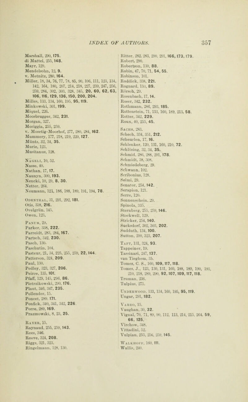 Marshall, 29(J, 175. di Mattel, 255,148. Mayr, 129. Mendelsohn. 12, 9. V. Metnitz, 28iJ. 164. Miller, 18, 34, 76, 77, 78, 85, 90. 106, 111, 123, 134, 142, 1&4, 180, 207, 214, 218, 227, 239. 247, 256. 259, 284, 302, 303, 328. 345, 20, 60, 62, 63, 106,116,129,136,150. 200, 204. Milles, 1.33.134, 160, 195. 95,119. Minkowski, 301, 199. Miquel, 226. Moosbrugger, 342, 231. Morgan, 327. Moriggia, 255, 2;39. V. Mosetig-Moorhof, 277, 280, 284, 162. Mummery, 177, 218, 219, 220,127. Muntz, 32, 34, 35. Murie, 123. Musitanus, 128. Nageli, 10, 52. Nasse. 40. Nathan. 17,17. Naunyn. 300,193. Nencki, 10, 2ii, 8. 30. Xetter, 264. Neumann, 121, 186, 188, 189, 191, 194, 78. Odesthal, 31, 291, 292,181. Otis. :338, 216. Ovelgriin. 145. Owen. 123. Pascm, 29. Parker, 338, 222. Parreidt, 28:3, 284,167. Partsch, 342, 230. Pasch, 1:30- Paschutin, 104. Pasteur, 21, 34, 225, 255, 259, 22.144. Patterson. 324, 209. Paul, 130. Pedley, 323, 327, 206. Peirce, 135,101. PfaflF, 129. 145, 296. 86. Pietrzikowski, 290.176. Plant, 316, 347, 235. PollenJer. 15. Poncet, 289. 171. Ponfick, 340, 311. :342, 226. Porre, 289,169. Prazmowski, 8, 23, 25. Rayer, 15. Raynaud, 255, 259, 143. Rees, 346. Reeve, 324, 208. Riggs. 321. 323. Ringelmann. 128. 130. Ritter. 282. 283, 290. 291,166,173,179. Robert, 290. Robertson, 1:30, 88. Robin, 47, 70, 71, 54, 55. Robinson, 101. Roddick, 3:38, 221. Rognard, l:Jj, 89. Rorseh, 29. Rosenbac-h, 17,14. Roser, :342, 232. Rothmann, 286. 293.185. Rottenstein, 71.133, 160, 189, 213, 58. Rotter, 342, 229. Roux, 40, 255, 45. Sachs, 283. Sehech, &34, 3-51. 212. Scheurlen, 17.16. Schlenker. 120. 1.31, 160, 210. 72. SchliJsing, 32. 34. 35. Schmid. 286, 288, 291,178. Schmidt. 38, 308. Schmiedeberg, 29. Schwann, 102. Seribonius, 128. Selmi. 29. Senator, 254.142. Serapion. 121. Serre, 12iJ. Sonnenschein. 29. Spinola, 335. Sternberg, 25.5. 259,146. Stoekwell, 129. Strieker, 2>4,140. Sucksdorf, 3<r2. 3o3. 202. Sudduth, 134.100. Sutton, 200, 323, 207. Taft, 1.31, 324, 93. Tappeiner, 19. Tassinari, 247,137. van Tieghem, 35. Tomes, C. S., 160,109.117.118. Tomes. J., 123, 130,131. 160, 188, 189, 190, 193, 210. 218. 289, 290. 92,107,109,117,118. Truman. 236. Tulpius, 275. Underwood. 1:33,1^4,160,195, 95,119. Ungar, 291,182. Varro, 1-5. Vaughan. 30, 32. Vignal, 70. 71, 89, 90. 112. 113, 214, 215. 264, 59, 66. 125. Virohow, :i48. Vittadini, 52. Vulpian, 255, 256, 259. 145. Walkhokf. 160. 111. Wallis 240.