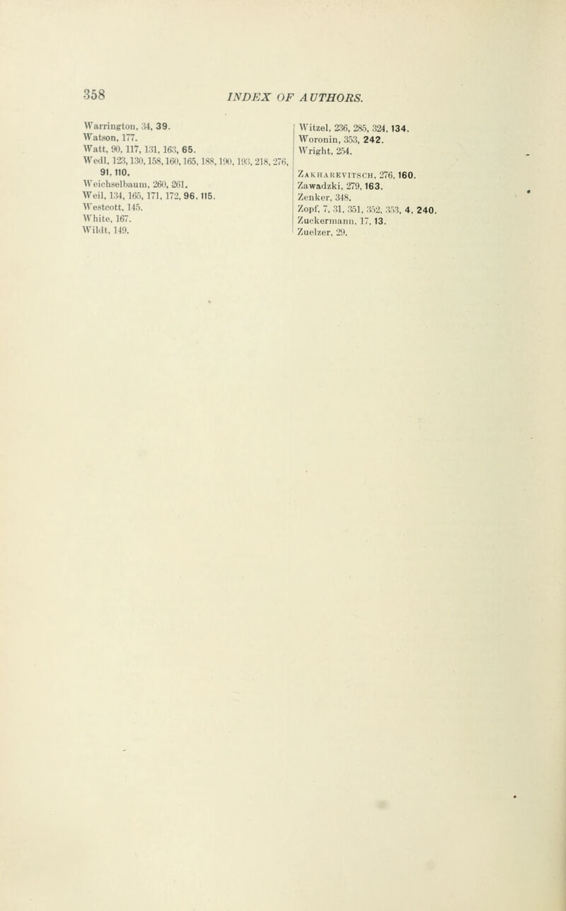 Warrington, ;>i, 39. Watson, 177. Watt, 90,117,131,163, 65. Wedl, 12^, 130,158.160,165,18S, 100,103, 218, 276, 91.110, M'ciebselbaum, 260, 261, Weil, 134, 165,171, 172, 96.115. Westcott, 145. White, 167. Wildt. 149. Witzel, 236, 285, 324.134. Woronin, 353. 242. Wright, 2.54. Zakharevitsch, 276.160. Zawadzki, 279,163. Zenker, 348. Zopf, 7, 31. .351. 352. .353, 4. 240. Zuckerniann. 17, 13. Zuelzer, 29.