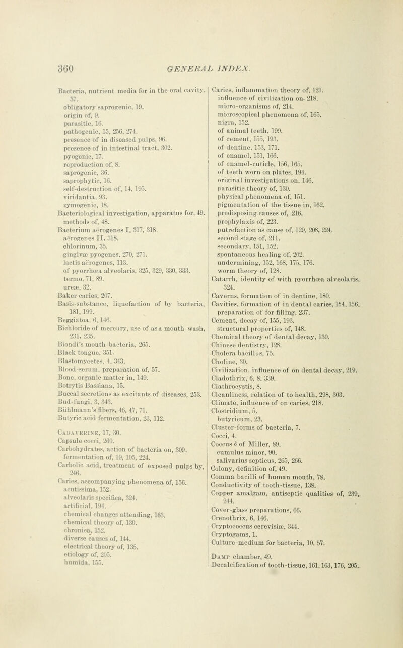 Bacteria, nutrient media for in the oral cavity, 37. obligatory saprogenic, 19. origin of, 9. parasitic, 16. pathogenic, 15, 256, 274. presence of in diseased pulps, 96. presence of in intestinal tract, 302. pyogenic, 17. reproduction of, 8. saprogenic, 36. saprophytic, 16. self-destruction of, 14, 195. viridantia, 93. zymogenic, 18. Bacteriological investigation, apparatus for, 49. methods of, 48. Bacterium acrogenes I, 317, 318. ai'rogenes II, 318. chlorinum, 35. gingivae pyogenes, 270, 271. lactis acrogones, 113. of pyorrhoea alveolaris, .325, 329, 330, 333. termo. 71, 89. ureaj, 32. Baker caries, 207. Biisis-substance, lit)uefaetion of by bacteria, 181,199. Beggiatoa. 6, 146. Bichloride of mercury, use of as a mouth-wash, 234, 235. Biondi's mouth-bacteria, 265. Black tongue, 351. Blastomycetes, 4, 343. Blood-serum, preparation of, 57. Bone, organic matter in, 149. Botrytis Bassiana, 15, Buccal secretions as excitants of diseases, 253. Bud-fungi, 3, 343. Biihlmann's fibers, 46, 47, 71. Butyric acid fermentation, 23, 112. Cauaveeine, 17, 30. Capsule cocci, 260. Carbohydrates, action of bacteria on, 309. fermentation of, 19,105, 224. Carbolic acid, treatment of exposed pulps by, 246. Caries, accompanying phenomena of, 156. acutissima, 1-52. alveolaris specifica, 324. artificial, 194. chemical changes attending, 163. chemical theory of, 130. chronica, 152. diverse causes of, 144. electrical theory of, 135. etiology of, 205. humida, 155. Caries, inflamniatidn theory of, 121. influence of civilization on, 218. micro-organisms of, 214. microscopical phenomena of, 165. nigra, 152. of animal teeth, 199. of cement, 155, 193. of dentine, 153. 171. of enamel, 151, 166. of enamel-cuticle, 156, 165. of teeth worn on plates, 194. original investigations on, 146. parasitic theory of, 130. physical phenomena of, 151. pigmentation of the tissue in, 162. predisposing causes of, 216. prophylaxis of, 223. putrefaction as cause of. 129, 208, 224. second stage of, 211. secondary, 151, 1.52. spontaneous healing of, 202. undermining, 152, 168, 175, 176. worm theory of, 128. Catarrh, identity of with pyorrhoea alveolaris, 324. Caverns, formation of in dentine, 180. Cavities, formation of in dental caries, 154,166. preparation of for filling, 237. Cement, decay of, 155, 193. structural i)roperties of, 148. Chemical theory of dental decay, 130. Chinese dentistry, 128. Cholera bacillus, 75. Choline, 30. Civilization, influence of on dental decay, 219. Cladothrix, 6, 8, 339. Clathrocystis, 8. Cleanliness, relation of to health, 298, 303. Climate, influence of on caries, 218. Clostridium, 5. butyricum, 23. Cluster-forms of bacteria, 7. Cocci, 4. Coccus « of Miller, 89. cumulus minor, 90. salivarius septicus, 265, 266. Colony, definition of, 49. Comma bacilli of human mouth, 78. Conductivity of tooth-tissue, 138. Copper amalgam, antiseptic qualities of, 239, 244. Cover-glass preparations, 66. Crenothrix, 6, 146. Cryptoeoccus cerevisise, 344. Cryptogams, 1. Culture-medium for bacteria, 10, 57. Damp chamber, 49. Decalcification of tooth-tissue, 161,163,176, 205.