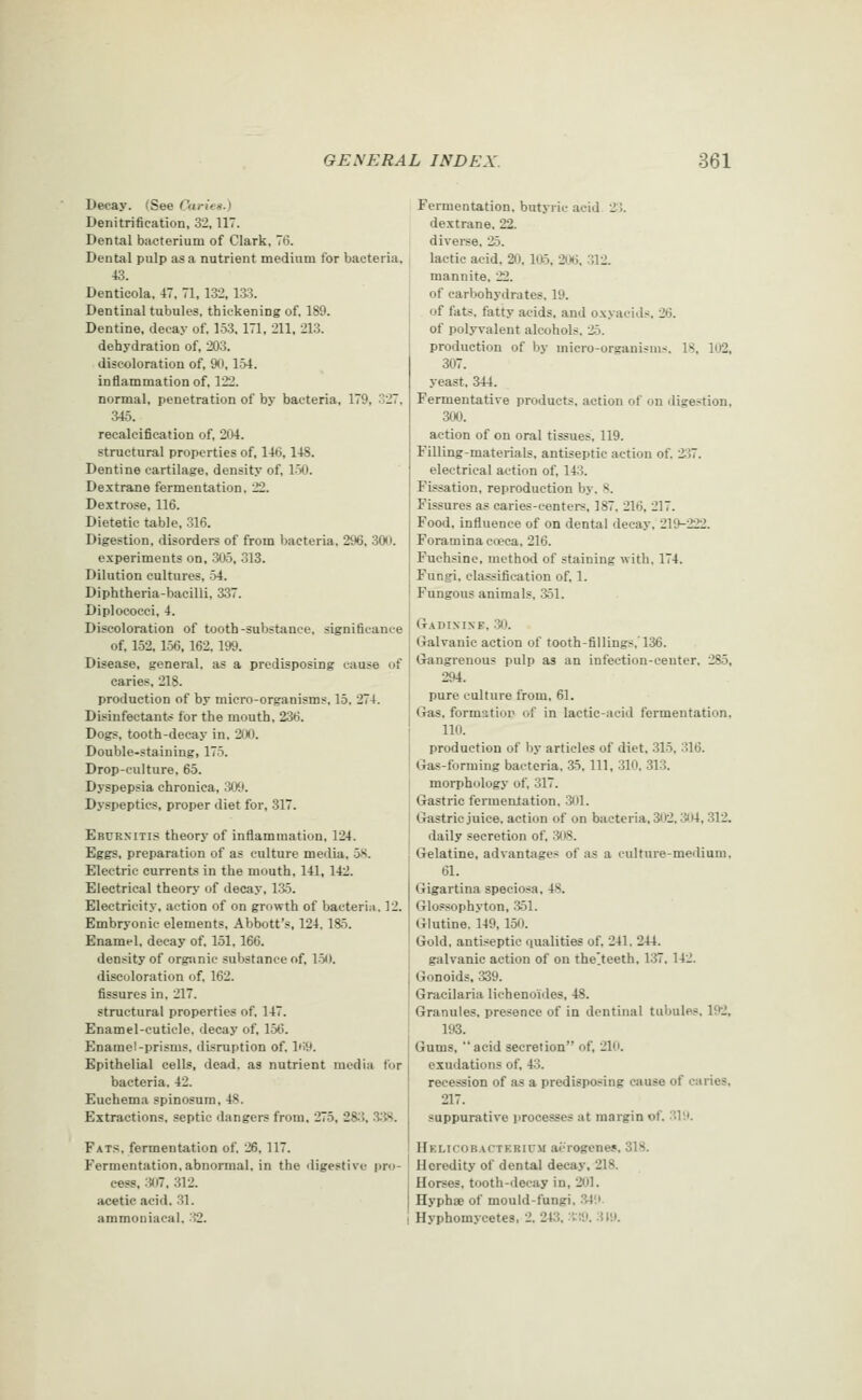 Decay. (See Curit^-) Denitrification, 32,117. Dental bacterium of Clark, 7<5. Dental pulp as a nutrient medium for bacteria, 43. Dentioola, 47. H, 132. 13:3. Dentinal tubules, thickening of. 189. Dentine, decay of, 153,171, 211. 213. dehydration of, 203. discoloration of, 90. 154. inflammation of, 122. normal, penetration of by bacteria, 179, 327, 346. recalcifieation of, 204. structural properties of, 14(3,148. Dentine cartilage, density of, 150. Dextrane fermentation. 22. Dextrose, 116. Dietetic table, 316. Digestion, disorders of from bacteria. 296, 3W. experiments on, 305, 313. Dilution cultures, 54. Diphtheria-bacilli, 337. Diplococei, 4. Discoloration of tooth-substance, significance of. 152, 1.56. 162. 199. Disease, general, as a predisposing cause of caries, 218. production of by micro-organisms, 15. 274. Disinfectants for the mouth, 236. Dogs, tooth-decay in, 200. Double-staining, 175. Drop-culture, 65. Dyspepsia chronica, 30t). Dyspeptics, proper diet for, 317. Ebcrxitis theory of inflammation, 124. Eggs, preparation of as culture media, 58. Electric currents in the mouth, 141, 142, Electrical theorj- of decay, 135. Electricity, action of on growth of bacteria, 12. Embryonic elements. Abbott's, 124,185. Enamel, decay of, 151,166. density of orgsinie substance of, 1.50. discoloration of, 162. fissures in, 217. structural properties of. 147. Enamel-cuticle, decay of, 156. Enamel-prisms, disniption of. l'>9. Epithelial cells, dead, as nutrient media for bacteria. 42. Euchema spinosum, 48. Extractions, septic ilangers from, 275, 28;?, .3.iS. Fats, fermentation of. 26, 117. Fermentation,abnormal, in the digestive pro- cess, .307, 312. acetic acid. 31. ammoniacal. -32. Fermentation, butyric acid 2->. dextrane. 22. diveree, 25. lactic acid, 20,1*5, 206, 312. mannite, 22. of carbohydrates. 19. of fats, fatty acids, and oxyacids, 26. of polyvalent alcohols, 25. production of by micro-organisms. IS, 102, 307. yeast, 344. Fermentative products, action of on digestion, 300. action of on oral tissues, 119. Filling-materials, antiseptic action of, 237. electrical action of, 143. Fissation, reproduction by. 8. Fissures as caries-centers. 187. 216, 217. Food, influence of on dental decay. 219-222. Foramina cwca. 216. Fuchsine. method of staining with, 174. Fungi, classification of. 1. Fungous animals. 351. Gadi.mxe. .30. Galvanic action of tooth-fillings.'136. Gangrenous pulp as an infection-ceuter. 285, 294. pure culture from. 61. Gas. formatior of in lactic-acid fermentation. 110. production of by articles of diet. 315. 316. Ga-s-forming bacteria. a5. HI. 310. 313. morphology of, 317. I Gastric fermentation. ;301. Gastric juice, action of on bacteria. 302. :iit4, 312. daily secretion of. 3i)8. Gelatine, advantages of as a culture-medium. 61. Gigartina speciosa, 48. Glossophyton, 351. Glutine. 149, 150. Gold, antiseptic ciualities of, 241. 244. galvanic action of on thelteeth, 137, 142. Gonoids, 339. Gracilaria lichenoides, 48. Granules, presence of in dentinal tubules. 192. 193. Gums, acid secretion of, 210. exudations of. 43. recession of as a predisposing cause of caries, 217. suppurative processes at margin of, .319. Hf.licobacteriitm aerogenes, 318. Heredity of dental decay, 218. Horses, tooth-decay in, 201. Hyphae of mould-fungi. .349 1 Hyphomycetes, 2. 243, :ti9. 3 lit.