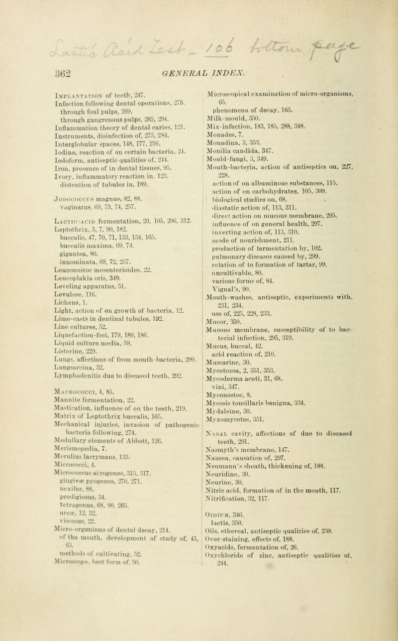 f^t Implantation of teeth, 247. Infection following dental operations, JTS. through foul pulps, 269. through gangrenous pulps, 285, 204. Inflammation theory of dental caries, 121. Instruments, disinfection of, 275, 284. Interglobular spaces, 148,177, 21(5. Iodine, reaction of on certain bacteria, 24. Iodoform, antiseptic qualities of, 2J4. Iron, presence of in dental tissues, 95. Ivory, inflammatory reaction in. 123. distention of tubules in, 189. JoDococcus magnus, 82, 88. Viiginatus, 09, 73, 74, 257. Lactic-acid fermentation, 20, 105, 20(5, 312. Leptothrix, 5, 7, 90, 182. buccalis, 47, 70, 71,133,134, Kij. bueealis maxima, 69, 74. gigantea, 80. innominata, 69, 72, 257. Leuconostoc mesenterioides. 22. Leucoplakia oris, 349. Leveling apparatus, 51. Levulose, 116. Lichens, 1. Light, action of on growth of bacteria, 12. Lime-casts in dentinal tubules, 192. Line cultures, 52. Liquefaction-foci, 179,180.186. Liquid culture media, 59. Listcrine, 229. Lungs, affections of from mouth-bacteria, 299. Lungsarcina, 32. Lymphadenitis due to diseased teeth, 292. Macrococci, 4, 85. Mannite fermentation, 22. Mastication, influence of on the teeth, 219. Matrix of Leptothrix buccalis, 165. Mechanical injuries, invasion of pathogenic bacteria following, 274. Medullary elements of Abbott. 12G. Merismopedia, 7. Mcrulius lacrymans, 133. Micrococci, 4. Micrococcus ai-rogenes, 315, .317. gingivje pyogenes, 270, 271. ncxifer, 88. proiligiosus, 34. tetru genus, 68, 90, 265. urea.', 12, 32. viscosus, 22. Micro-organisms of dental decay, 214. of the mouth, development of study of, 45, methods of cultivating, .52. Microscope, best form of. 50. Microscopical examination of micro-organisms, 65. phenomena of decay, 165. Milk-mould, ;550. Mix-infection, 183,185, 288. 348. Monades. 7. Monadina, 3. 3.53. Monilia Candida, 347. Mould-fungi, 3, 349. Mouth-bacteria, action of antiseptics on, 227, 228. action of on albuminous substances, 115. action of on carbohydrates, 105, 309. biological studies on, 68. diastatic action of, 113, 311. direct, action on mucous membrane, 295. influence of on general health, 297. inverting action of, 113, -310. mode of nourishment, 211. I>roduction of fermentation by, 102. l)ulmonary diseases caused by, 299. . relation of to formation of tartar, 99. iincultivable, 80. various forms of, 84. Vignal's, 90. Mouth-washes, antiseptic, e.xperiinents with, 231, 234. use of, 225, 228, 233. Mucor, 350. Mucous membrane, susceptibility of to bac- terial infection, 295, 319. Mucus, buccal, 42. acid reaction of, 210. Muscarine, 30. Mycetozoa, 2, 351, 353. Mycoderma aceti, 31, 68. vini, 347. Myconostoc, 8. Mycosis tonsillaris benigna, S^4. Mydaleine, 30. Myxomycetes, 351. Nasal cavity, aflections of due to diseased teeth, 291. Nasmyth's membrane, 147. Nausea, causation of, 297. Neumann's sheath, thickening of. 188. Neuridine, 30. Neurine, 30. Nitric acid, formation of in the mouth, 117. Nitrification, 32, 117. OiDiUM, 34(5. lactis. 350. Oils, ethereal, antiseptic qualities of, 2.'i0. Over-staining, effects of, 188. Oxyacids, fermentation of. 2(5. Oxychloride of zinc, antiseptic qualities of, 244.