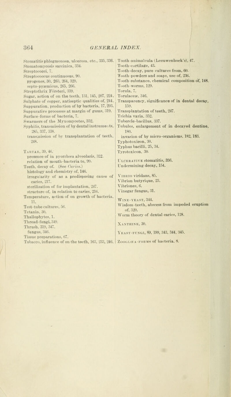 Stomatitis phlegmonosa, uk-ero.-ii. etc., 335.336. •Stomatoiiiycosis sarcinica, 334. Streptococci, 7. Streptococcus continuosus, 90. pyogenes, 30. 26.!, 264, 329. septo-pysemicus, 265, 266. Streptothrix Eiirsteri, 339. Sugar, action of on the teeth, 131, 145, 207, 224. Sulphate of copper, antiseptic qualities of, 244. Suppuration, production of by bacteria, 17, 293. Suppurative processes at margin of gums, 319. Surface-forms of bacteria, 7. Swarmers of the Myxomycetes, 352. Syphilis, transmission of by dental instruments, 285, 337, 338. trans.nission of by transplantation of teeth. 248. Tartak, 39, 4(i. presence of in pyorrhwa alveolaris, 322. relation of mouth-bacteria to, 99. Teeth, decay of. (See Caries.) histology and chemistry of, 146. irregularity of as a predisposing cause of caries, 217. sterilization of for implantation, 247. structure of, in relation to caries, 216. Temperature, action of on growth of bacteria, 11. Test-tube cultures, 56. Tetanin. 3(1. Thallophytes, 1. Thread-fungi, 349. Thrush, 319, .347. fungus, 346. Tissue preparations, 67. Tobacco, influence of on the teeth, 163. 233, 246. Tooth-animaleula (Leeuwenhoek's), 47. T()oth-c;irtilage, 43. Tooth-decay, pure cultures from, 60. Tooth-powders and soaps, use of, 236. Tooth-substance, chemical composition of, 148. Tooth-worms, 129. Torula. 7. Torulacete. 346. Transparency, significance of in dental decay, 159. Transplantation of teeth, 247. Trichia varia, 352. Tubercle-bacillus, 337. Tubules, enlargement of in decayed dentine, 180. invasion of by micro-organisms, 182,183. Typhotoxicon, 30. Typhus bacilli, 25, 34. Tyrotoxicon, 30- Ulcerative stomatitis, 336. Undermining decay, 154. Vibrio viridans, 85. Vibrion butyrique, 2^3. Vibriones, 6. Vinegar fungus, 31. Wine-yeast, 344. Wisdom-teeth, abscess from impeded eruption of, 320. AVorm theory of dental caries, 128. Xanthine, 30. Yeast-fungi, 89, 199, 343, 344, :i45. Z()O(:i,(KA-F0RMS of bacteria, 8.