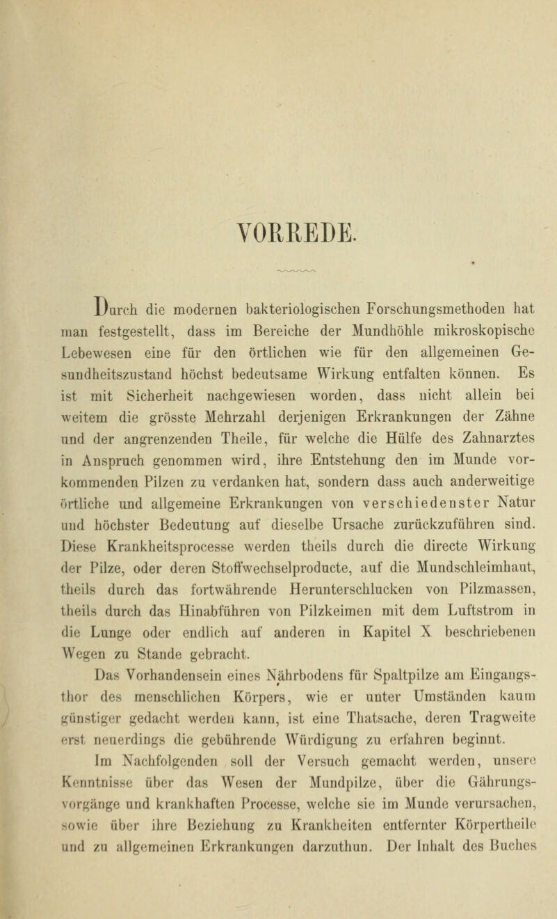 VORREDE. Durch die modernen bakteriologischen Forschungsmethoden hat man festgestellt, dass im Bereiche der Mundhöhle mikroskopische Lebewesen eine für den örtlichen wie für den allgemeinen Ge- sundheitsznstand höchst bedeutsame Wirkung entfalten können. Es ist mit Sicherheit nachgewiesen worden, dass nicht allein bei weitem die grösste Mehrzahl derjenigen Erkrankungen der Zähne und der angrenzenden Theile, für welche die Hülfe des Zahnarztes in Anspruch genommen wird, ihre Entstehung den im Munde vor- kommenden Pilzen zu verdanken hat, sondern dass auch anderweitige örtliche und allgemeine Erkrankungen von verschiedenster Natur und höchster Bedeutung auf dieselbe Ursache zurückzuführen sind. Diese Krankheitsprocesse werden tlieils durch die directe Wirkung der Pilze, oder deren Stoffwechselproducte, auf die Mundschleimhaut, theils durch das fortwährende Herunterschlucken von Pilzmassen, theils durch das Hinabführen von Pilzkeimen mit dem Luftstrom in die Lunge oder endlich auf anderen in Kapitel X beschriebenen Wegen zu Stande gebracht. Das Vorhandensein eines Nährbodens für Spaltpilze am Eingangs- thor des menschlichen Körpers, wie er unter Umständen kaum günstiger gedacht werden kann, ist eine Thatsache, deren Tragweite erst neuerdings die gebührende Würdigung zu erfahren beginnt. Im Nachfolgenden soll der Versuch gemacht werden, unsere Kenntnisse über das Wesen der Mundpilze, über die Gährungs- vorgänge und krankhaften Processe, welche sie im Munde verursachen, sowie über ihre Beziehung zu Krankheiten entfernter Körpertheile lind zu allgemeinen Erkrankungen darzuthun. Der Inhalt des Buches
