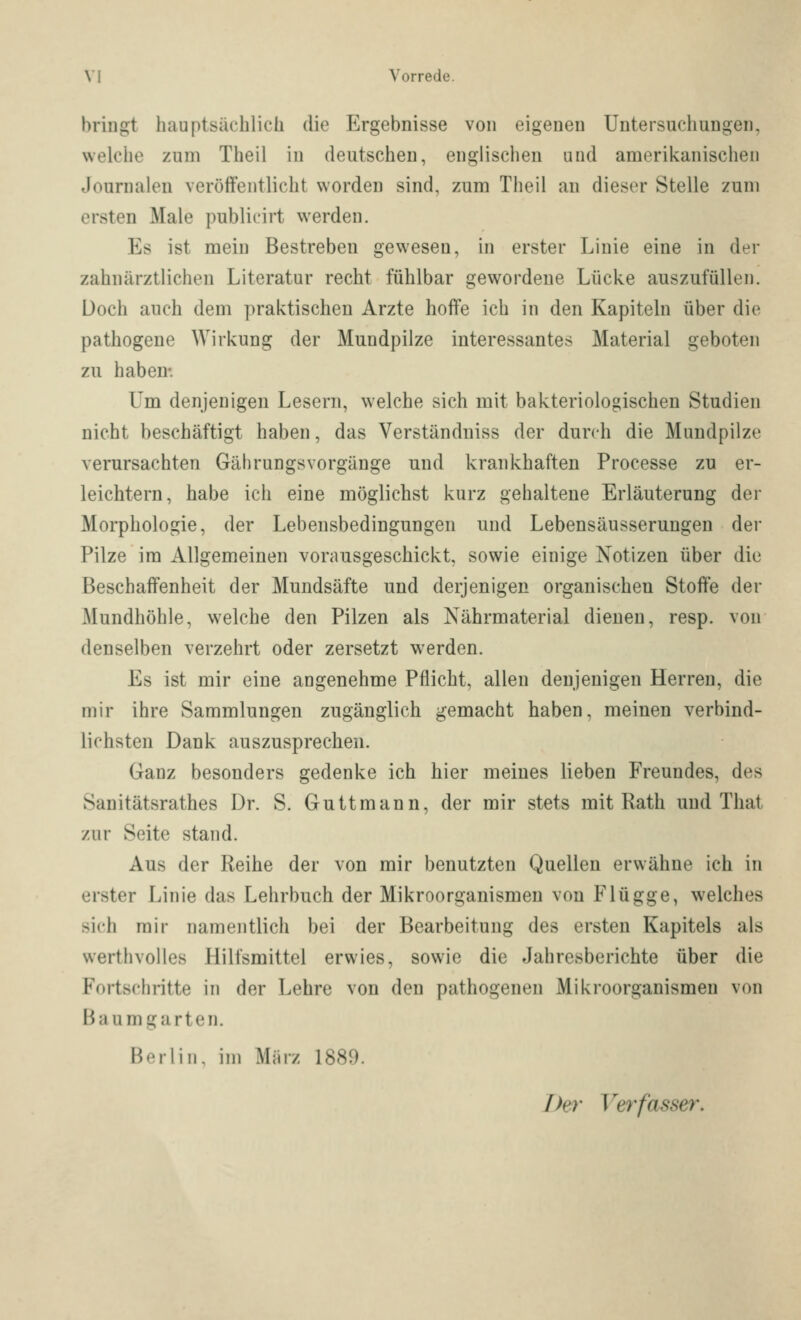 bringt hauptsächlich die Ergebnisse von eigenen Untersuchungen, welche zum Theil in deutschen, englischen und amerikanischen Journalen veröffentlicht worden sind, zum Theil an dieser Stelle zum ersten Male publicirt werden. Es ist mein Bestreben gewesen, in erster Linie eine in der zahnärztlichen Literatur recht fühlbar gewordene Lücke auszufüllen. Doch auch dem praktischen Arzte hoffe ich in den Kapiteln über die pathogeue Wirkung der Mundpilze interessantes Material geboten zu haben-. Um denjeuigen Lesern, welche sich mit bakteriologischen Studien nicht beschäftigt haben, das Verständniss der durch die Mundpilze verursachten GährungsVorgänge und krankhaften Processe zu er- leichtern, habe ich eine möglichst kurz gehaltene Erläuterung der Morphologie, der Lebensbedingungen und Lebensäusserungen der Pilze im Allgemeinen vorausgeschickt, sowie einige Notizen über die Beschaffenheit der Mundsäfte und derjenigen organischen Stoffe der Mundhöhle, welche den Pilzen als Nährmaterial dienen, resp. von denselben verzehrt oder zersetzt werden. Es ist mir eine angenehme Pflicht, allen denjenigen Herren, die mir ihre Sammlungen zugänglich gemacht haben, meinen verbind- lichsten Dank auszusprechen. Ganz besonders gedenke ich hier meines lieben Freundes, des Sanitätsrathes Dr. S. Guttmann, der mir stets mit Rath und That zur Seite stand. Aus der Reihe der von mir benutzten Quellen erwähne ich in erster Linie das Lehrbuch der Mikroorganismen von Flügge, welches sich mir namentlich bei der Bearbeitung des ersten Kapitels als werthvolles Hilfsmittel erwies, sowie die Jahresberichte über die Fortschritte in der Lehre von den pathogenen Mikroorganismen von ßaumgarten. Berlin, im Mjirz 1889. Der Verfasser.