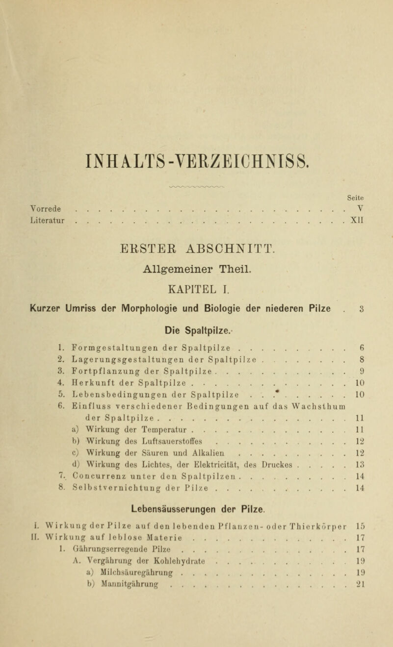 INHALTS-VERZEICHNISS. Seite Vorrede V Literatur XII EKSTER ABSCHNITT. Allgemeiner Theil. KAPITEL I. Kurzer Umriss der Morphologie und Biologie der niederen Pilze 3 Die Spaltpilze. 1. Formgestaltungen der Spaltpilze 6 2. Lagerungsgestaltungen der Spaltpilze 8 3. Fortpflanzung der Spaltpilze 9 4. Herkunft der Spaltpilze . 10 5. Lebensbedingungen der Spaltpilze ...*...... 10 6. Einfluss verschiedener Bedingungen auf das Wachsthum der Spaltpilze 11 a) Wirkung der Temperatur 11 b) Wirkung des LuftsauerstofTes 12 c) Wirkung der Säuren und Alkalien 12 dj Wirkung des Lichtes, der Elektricität, des Druckes 13 7. Concurrenz unter den Spaltpilzen 14 8. Selbstvernichtung der Pilze 14 Lebensäusserungen der Pilze. 1. Wirkung der JMIze auf den lebenden Pflanzen-oder Thicrkörper 15 II. Wirkung auf leblose Materie 17 1. Gährungserregende Pilze 17 A. Vergährung der Kohlehydrate 19 aj Milchsäuregährurig 19 b) Mannitgährung 21