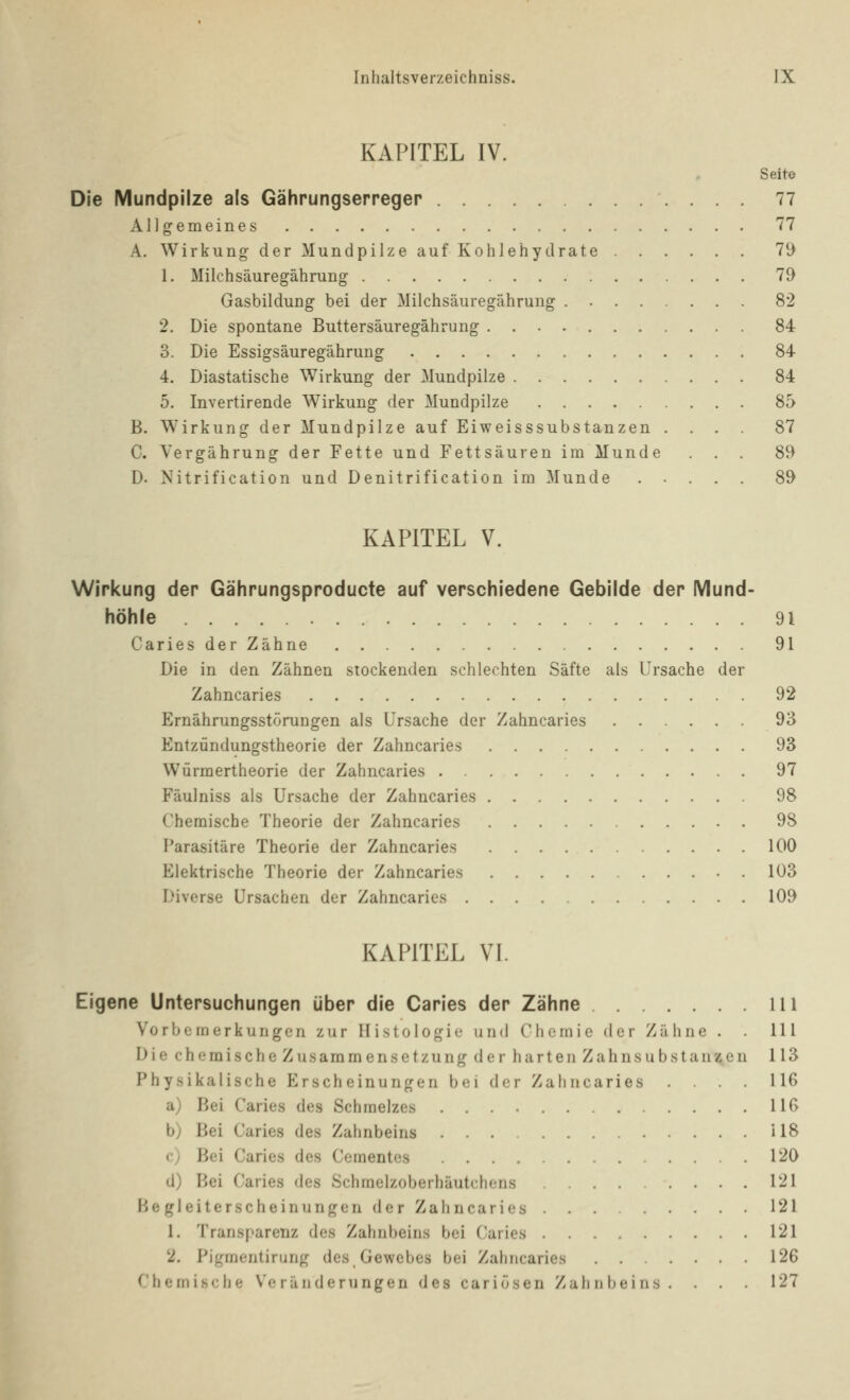 KAPITEL IV. Seit© Die Mundpilze als Gährungserreger 77 Allgemeines 77 A. Wirkung der Mundpilze auf Kohlehydrate 79 1. Milchsäuregährung 79 Gasbildung bei der Milchsäuregährung 82 2. Die spontane Buttersäuregährung 84 3. Die Essigsäuregährung 84 4. Diastatische Wirkung der Mundpilze 84 5. Invertirende Wirkung der Mundpilze 85 B. Wirkung der Mundpilze auf Eiweisssubstanzen .... 87 C. Vergährung der Fette und Fettsäuren im Munde ... 89 D. Nitrification und Denitrification im Munde ..... 89 KAPITEL V. Wirkung der Gährungsproducte auf verschiedene Gebilde der Mund- höhle 91 Caries der Zähne 91 Die in den Zähnen stockenden schlechten Säfte als Ursache der Zahncaries 92 Ernährungsstörungen als Ursache der Zahncaries 93 Entzündungstheorie der Zahncaries 93 Würmertheorie der Zahncaries 97 Fäulniss als Ursache der Zahncaries 98 Chemische Theorie der Zahncaries 98 Parasitäre Theorie der Zahncaries 100 Elektrische Theorie der Zahncaries 103 Diverse Ursachen der Zahncaries 109 KAPITEL VI. Eigene Untersuchungen über die Caries der Zähne 111 Vorbemerkungen zur Histologie und Chemie der Zähne . . 111 Die chemische Zusammensetzung der harten Zahnsubstanzen 113 Physikalische Erscheinungen bei der Zahncaries .... 116 a) Bei Caries des Schmelzes 116 b) Bei Caries des Zahnbeins 118 c) Bei Caries des Cementes .... 120 d) Bei Caries des Schmelzoberhäutchcns 121 Begleiterscheinungen der Zahncaries 121 1. Transparenz des Zahnbeins bei Caries 121 2. Pigrnentirung des Gewebes bei Zahncaries 126 Chemische Veränderungen des carlösen Zahnbeins. . 127