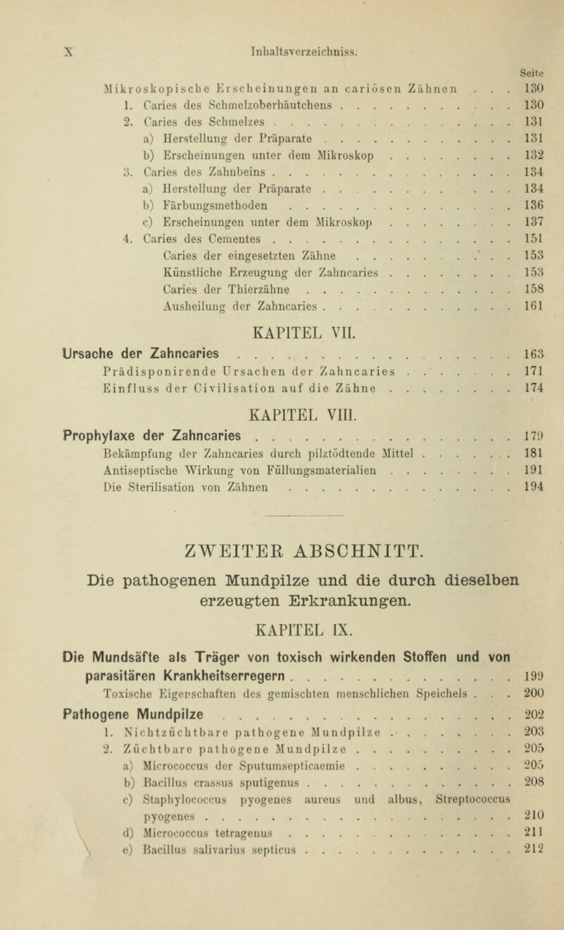Seite Mikroskopische Erscli ciiiungeu an cariösen Zäline n . . . 130 1. Caries des Schmelzoberhäutchens 130 2. Caries des Schmelzes 131 a) Herstellung der Präparate 131 b) Erscheinungen unter dem Mikroskop 132 o. Caries des Zahnbeins 134 a) Herstellung der Präparate 134 b) Färbungsmethoden 136 c) Erscheinungen unter dem Mikroskop 137 4. Caries des Cementes 151 Caries der eingesetzten Zähne 153 Künstliche Erzeugung der Zahncaries 153 Caries der Thierzähne 158 Ausheilung der Zahncaries 161 KAPITEL VII. Ursache der Zahncaries 163 Prädisponirende Ursachen der Zahncaries 171 Einfluss der Civilisation auf die Zähne 174 KAPITEL VIII. Prophylaxe der Zahncaries 170 Bekämpfung der Zahncaries durch pilztödtende Mittel 181 Antiseptische Wirkung von Füllungsmaterialien 191 Die Sterilisation von Zähnen 194 ZWEITER ABSCHNITT. Die pathogenen Mundpilze und die durch dieselben erzeugten Erkrankungen. KAPITEL IX. Die Mundsäfte als Träger von toxisch wirkenden Stoffen und von parasitären Krankheitserregern 199 Toxische Eigorschaften des gemischten menschlichen Speichels . . 200 Pathogene Mundpilze 202 1. Nichtzüchtbare pathogene Mundpilze 203 2. Zlichtbare pathogene Mundpilze 205 a) Micrococcus der Sputumsepticacmie ~0') b) Bacillus crassus sputigenus 208 c) Staphylococcus pyogencs aureus und albus, Streptococcus pyogeues 210 \ d) Microtioccus tetrageuus 211 \ e) Bacillus salivarius septicus 212