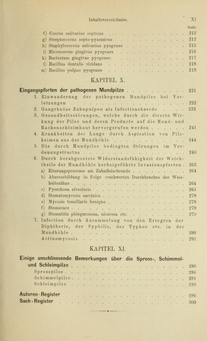 Seite f) Coccus salivarius septicus 212 g) Streptococcus septo-pyaemicus 212 h) Staphylococcus salivarius pyogeues 213 i) Micrococcus gingivae pyogenes 216 k) Bacterium giugivae pyogenes 217 1) Bacillus dentalis viridans 218 m) Bacillus pulpae pyogenes 219 KAPITEL X. Eingangspforten der pathogenen Mundpiize 221 1. Einwanderung der pathogenen Mundpilze bei Ver- letzungen 222 2. Gangränöse Zahnpulpen als Infectionsheerde .... 232 3. Gesundheitsstörungen, welche durch die directe Wir- kung der Pilze und deren Producte auf die Mund- und Rachenschleimhaut hervorgerufen werden 241 4. Krankheiten der Lunge durch Aspiration von Pilz- keimen aus der Mundhöhle 244 5. Die durch Mundpilze bedingten Störungen im Ver- dauungstractus 246 6. Durch herabgesetzte Widerstandsfähigkeit der Weich- theile der Mundhöhle herbeigeführte Invasionspforten . 263 a) Eiterungsprocesse am Zahnfleischrande 264 b) Abscessbildung in Folge erschwerten Durchbruches der Weis- heitszähne 264 c) Pyorrhoea alveolaris 265 d) Stomatomycosis sarcinica 278 e) Mycosis tonsillaris benigna 278 f) Stomacace 279 g) Stomatitis phlegmonosa, ulcerosa etc 279 7. Infection durch Ansammelung von den Erregern der Diphtherie, der Syphilis, des Typhus etc. in der Mundhöhle 280 Actinomycosis 281 KAPITEL XI. Einige anschliessende Bemerkungen über die Spross-, Schimmel- und Schleimpilze 286 Spross pilze 286 Schimmelpilze 291 Schleim pilze 293 Autoren-Register 296 Sach-Register 300