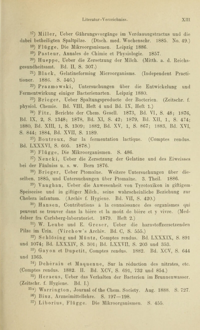 1^) Miller, üeber Gährungsvorgänge im Verdauuügstractus und die dabei betheiligten Spaltpilze. (Dtsch. med. Wochenscbr. 1885. No. 49.) 18) Flügge. Die Mikroorganismen. Leipzig 1886. 1^) Pasteur. Annales de Chiraie et Physiologie. 1857. 2ö) Hueppe, Ueber die Zersetzung der Milch. (Mitth. a. d. Reichs- gesundheitsamt. Bd. II, S. 307.) 21) Black, Gelatineforming Microorganisms. (Independent Practi- tioner. 1886. S. 546.) -■^) Prazmowski, Untersuchungen über die Entwickelung und Fermentwirkung einiger Bacterienarten. Leipzig 1880. -^) Brieger, Ueber Spaltungsproducte der Bacterien. (Zeitschr. f. physiol. Chemie. Bd. VIII, Heft 4 und Bd. IX, Heft 1.) 24) Fitz, Berichte der Chem. Gesell. 1873, Bd. VI, S. 48; 1876, Bd. IX, 2, S. 1348; 1878, Bd. XI, S. 42; 1879, Bd. XH, 1, S. 474; 1880, Bd. Xm, 1, S. 1309; 1882, Bd. XV, 1, S. 867; 1883, Bd. XVI, S. 844; 1884, Bd. XVII, S. 1189. 2'^) Boutroux, Sur la fermentation lactique. (Comptes rendus. Bd. LXXXVI, S. 605. 1878.) 26) Flügge, Die Mikroorganismen. S. 486. 2^) Nencki, Ueber die Zersetzung der Gelatine und des Eiweisses bei der Fäulniss u, s. w. Bern 1876. 2^) Brieger, Ueber Ptomaine. Weitere Untersuchungen über die- selben, 1885, und Untersuchungen über Ptomaine. 3. Theil. 1886. 2^) Vaughan. Ueber die Anwesenheit von Tyrotoxikon in giftigem Speiseeise und in giftiger Milch, seine wahrscheinliche Beziehung zur Cholera infantum. (Archiv f. Hygiene. Bd. VII, S. 420.) '^) Hansen, Contributions ü la connaissance des organismes qui peuvent se trouver dans la biere et la raoüt de biere et y vivre. (Med- delser fra Carlsberg-laboratoriet. 1879. Heft 2.) ^'^) W. Leube und E. Greser, Ueber die hariistoifzersetzendeii Pilze im Urin. (Virchows Archiv. Bd. C, S. 555.) ^2) Schlösing und Müntz, Comptes rendus. Bd. LXXXIX, S. 891 und 1074; Bd. LXXXIV, S. 301; Bd. LXXVH, S. 203 und 353. ■'■^) Gayon et Dupetit, Comptes rendus. 1882. Bd. XCV, S. 644 und 1365. ^'^) Deherain et Maijuenne, Sur la reduction des nitrates, etc. (Comptes rendus. 1882. II. Bd. XCV, S. 691, 732 und 854.) '^^) Heraeus, Ueber das Verhalten der Bacterien im Brunnenwasser. (Zeitschr. f. Hygiene. Bd. 1.) s.'ia^ Warrington, Journal of the Chem. Society. Aug. 1888. S. 727. •''^) Binz, Arzneimittellehre. S. 197—198. ■'•'^) Liboriiis. Flügge. Die Mikroori^anisincn. S. 455.