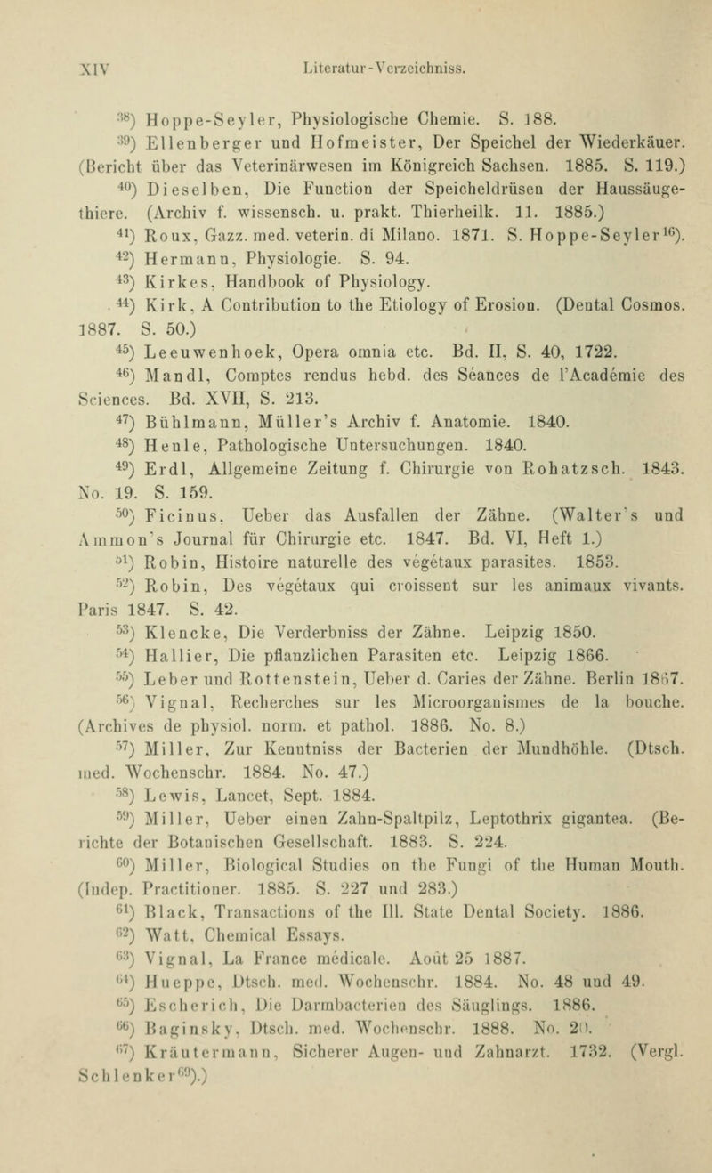 ^^) Hoppe-Seyler, Physiologische Chemie. S. 188. •^^) Ellenberger und Hofmeister, Der Speichel der Wiederkäuer. (Bericht über das Veterinärwesen im Königreich Sachsen. 1885. S. 119.) '^^) Dieselben, Die Function der Speicheldrüsen der Haussäuge- thiere. (Archiv f. wissensch. u. prakt. Thierheilk. 11. 1885.) 41) Roux, Gazz. med. veterin. di Milano. 1871. S. Hoppe-Seyleri^). ^^2) Hermann, Physiologie. S. 94. 43) Kirkes, Handbook of Physiology. 44) Kirk, A Contribution to the Etiology of Erosion. (Dental Cosmos. 1887. S. 50.) 45) Leeuwenhoek, Opera omnia etc. Bd. H, S. 40, 1722. 4^) Man dl, Comptes rendus hebd. des Seances de l'Academie des Sciences. Bd. XVH, S. 213. 47) Bühlmann, Müller's Archiv f. Anatomie. 1840. 48) Henle, Pathologische Untersuchungen. 1840. 49) Er dl, Allgemeine Zeitung f. Chirurgie von Roh atz seh. 1843. Xo. 19. S. 159. 5^) Ficinus, Ueber das Ausfallen der Zähne. (Walters und Ammon's Journal für Chirurgie etc. 1847. Bd. VI, Heft 1.) ^^) Robin, Histoire naturelle des vegetaux parasites. 1853. ■^-) Robin, Des vegetaux qui cvoissent sur les animaux vivants. Paris 1847. S. 42. '^') Klencke, Die Verderbniss der Zähne. Leipzig 1850. ^^) Hallier, Die pflanzlichen Parasiten etc. Leipzig 1866. •^''') Leber und Rottenstein, Ueber d. Caries der Zähne. Berlin I8ii7. ^^) Vignal, Recherches sur les Microorganismes de la bouche. (Archives de physiol. norm, et pathol. 1886. No. 8.) •'^7) Miller, Zur Kenntniss der Bacterien der Mundhöhle. (Dtsch. med. Wochenschr. 1884. No. 47.) ■'^) Lewis, Lancet, Sept. 1884. •^•') Miller, Ueber einen Zahn-Spaltpilz, Leptothrix gigantea. (Be- richte der Botanischen Gesellschaft. 1883. S. 224. ^^^) Miller, Biological Studies on the Fungi of the Human Mouth. (ludep. Practitioner. 1885. S. 227 und 283.) 61) Black, Transactions of the III. State Dental Society. 1886. 62) Watt, Chemical Essays. 63) Vignal, La France medicale. Aoiit 25 1887. 61) Hueppe, Dtsch. med. Wochenschr. 1884. No. 48 und 49. 6-'^) Es eher ich, Die Darmbacterien des Säuglings. 1886. 66) Baginsky, Dtsch. med. Wochonschr. 1888. No. 2i). 67) Kräuter mann. Sicherer Augen- und Zahnarzt. 1732. (Vergl. Schlenker'-!').)