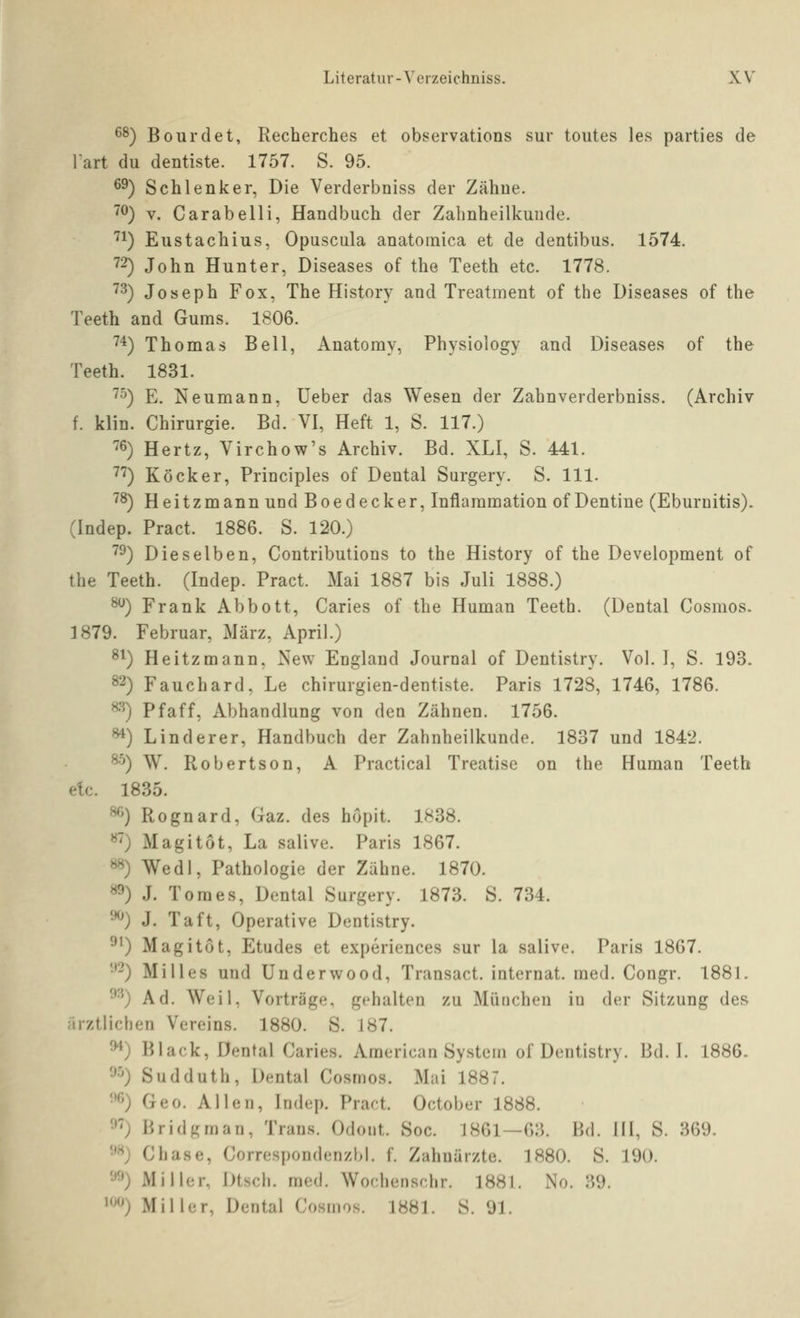 6^) Bourdet, Recherches et observations sur toutes les parties de lart du dentiste. 1757. S. 95. ^9) Seh lenk er, Die Verderbniss der Zähue. ^^) V. Carabelli, Handbuch der Zabnheilkunde. '^1) Eustachius, Opuscula anatoinica et de dentibus. 1574. 72) John Hunter, Diseases of the Teeth etc. 1778. '^^) Joseph Fox, The History and Treatment of the Diseases of the Teeth and Gums. 1806. '^4) Thomas Bell, Anatomy, Physiology and Diseases of tbe Teeth. 1831. '^^) E. Neumann, Ueber das Wesen der Zahnverderbniss. (Archiv f. klin. Chirurgie. Bd. VI, Heft 1, S. 117.) '^6) Hertz, Virchow's Archiv. Bd. XLI, S. 441. 7*^) Köcker, Principles of Dental Surgery. S. 111. 7^) Heitzmann und Boedecker, Inflaramation of Dentine (Eburnitis). (Indep. Pract. 1886. S. 120.) 7^) Dieselben, Contributions to the History of the Development of the Teeth. (Indep. Pract. Mai 1887 bis Juli 1888.) ^) Frank Abbott, Caries of the Human Teeth. (Dental Cosmos. 1879. Februar, März, April.) ^^) Heitzmann, New England Journal of Dentistry. Vol. I, S. 193. 82) Fauchard, Le chirurgien-dentiste. Paris 1728, 1746, 1786. 8'^) Pf äff, Abhandlung von den Zähnen. 1756. ^) Linderer, Handbuch der Zahnheilkunde. 1837 und 1842. *•'') W. Robertson, A Practical Treatise on the Human Teeth etc. 1835. ^0 Rognard, Gaz. des höpit. 1838. «') Magitot, La salive. Paris 1867. ^) Wedl, Pathologie der Zähne. 1870. «») J. Toraes, Dontal Surgery. 1873. S. 734. •^') J. Taft, Operative Dentistry. ^0 Magitot, Etudes et experiences sur la salive. Paris 1867. •'2) Mi 11 es und Underwood, Transact. Internat, med. Congr. 1881. •^^') Ad. Weil, Vorträge, gehalten zu München iu der Sitzung des arztlichen Vereins. 1880. S. 187. ^) Black, Dental Caries. American System of Dentistry. Bd. I. 1886. '■^'') Sudduth, Dental Cosmos. Mai 1887. •'<'0 Geo. Allen, Indep. Pract. October 1888. •>') I'>ridgman, Trans. Odont. Soc. 1861—63. Bd. III, S. 369. •'^) Chase, Correspondenzbl. f. Zahnärzte. 1880. S. 190. '•^^) Miller, Dtsch. med. Wochenschr. 1881. No. 39. ^^^) Miller, Dental Cosmos. 1881. S. 91.