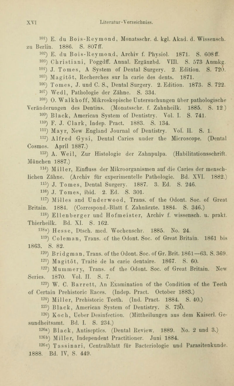 1^1) E. du Bois-Reymond, Monatsschr. d. kgl. Akad. d. Wissensch. zu Berlin. 1886. S. 807ff. i^>-0 E. du Bois-Reymoud, Archiv f. Physiol. 1871. S. 608flf. 103) Christiani, Poggdff. Annal. Ergäuzbd. VIIl. S. 573 Anmkg. lot) J. Tomes, A System of Dental Surgery. 2. Edition. S. 720. lO-'O Magitot, Recherches sur la carie des dents. 1871. 106) Tomes, J. und C. S., Dental Surgery. 2. Edition. 1873. S. 722. 107) Wedl, Pathologie der Zähne. S. 334. 10-*^) 0. Walkhoff, Mikroskopische Untersuchungen über pathologische Veränderungen des Dentins. (Monatsschr. f. Zahnheilk. 1885. S. 12) 109) Black, American System of Dentistry. Vol. I. S. 741. 110) F. J. Clark, Indep. Pract. 1883. .S. 134. 111) Mayr, New England Journal of Dentistry. Vol. II. S. 1. 11-) Alfred Gysi, Dental Caries uuder the Microscope. (Dental Cosmos. April 1887.) 11^) A. Weil, Zur Histologie der Zahnpulpa. (Habilitationsschrift. München 1887.) 11*) Miller, Einfluss der Mikroorganismen auf die Caries der mensch- lichen Zähne. (Archiv für experimentelle Pathologie. Bd. XVI. 1882.) 11^) J. Tomes, Dental Surgery. 1887. 3. Ed. S. 246. 116) J. Tomes, ibid. 2. Ed. S. 301. 11*^) Milles and Underwood, Trans, of the Odont. Soc. of Great Britain. 1884. (Correspond.-Blatt f. Zahnärzte. 1884. S. 346.) 11^) Ellenberger und Hofmeister, Archiv f. wissensch. u. prakt. Thierheilk. Bd. XI. S. 162. 118a) Hesse, Dtsch. med. Wochenschr. 1885. No. 24. 119) Coleman, Trans, of the Odont. Soc. of Great Britain. 1861 bis 1863. S. 82. 120) Bridgman,Trans. oftheOdont. Soc. ofGr. Brit. 1861—63. S.369. 1-^ Magitot, Traite de la carie dentaire. 1867. S. 60. 122) Mummery, Trans, of the Odont. Soc. of Great Britain. New Series. 1870. Vol. H. S. 7. 123) W. C. Barrett, An Examination of the Condition of the Teeth of Certain Prehistoric Races. (Indep. Pract. October 1883.) 12-1) Miller, Prehistoric Teeth. (Ind. Pract. 1884. S. 40.) 12''^) Black, American System of Dentistry. S. 730. 126) Koch, Ueber Desinfection. (Mittheilungeu aus dem Kaiserl. Ge- sundheitsamt. Bd. I. S. 234.) 126a) Black, Autiseptics. (Dental Review. 1889. No. 2 und 3.) i'iCb) Miller, Independent Practitioner. Juni 1884. 126c) Tassinari, Centralblatt für Bacteriologie und Parasitenkundo. 1888. Bd. IV, S. 449.