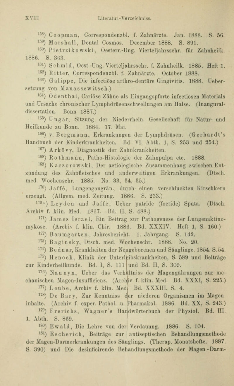 1^^) Coopman, Correspondenzbl. f. Zahnärzte. Jan. 1888. S. 56. ^^^) Marshall, Dental Cosmos. December 1888. S. 891. 16^) Pietrzikowski, Oesterr.-Ung. Vierteljahrsschr. für Zahnheilk. 1886. S. 363. 161) Schmid, Oest.-Ung. Vierteljahrsschr. f. Zahnheilk. 1885. Heft 1. 162) Ritter, Correspondenzbl. f. Zahnärzte. October 1888. 163) Galippe, Die infectiöse arthro-dentäre Gingivitis. 1888. üeber- setzung von Manassewitsch.) 16^) Odenthal, Cariöse Zähne als Eingangspforte infectiösen Materials und Ursache chronischer Lymphdrüsenschwellungen am Halse. (Inaugural- dissertation. Bonn 1887.) 16^) Ungar, Sitzung der Niederrhein. Gesellschaft für Natur- und Heilkunde zu Bonn. 1884. 17. Mai. 166) V. Bergmann, Erkrankungen der Lymphdrüsen. (Gerhardt's Handbuch der Kinderkrankheiten. Bd. VI. Abth. 1, S. 253 und 254.) 167) Arkövy, Diagnostik der Zahukrankheiten. 168) Rothmann, Patho-Histologie der Zahnpulpa etc. 1888. 16^) Kaczorowski, Der aetiologische Zusammenhang zwischen Ent- zündung des Zahnfleisches und anderweitigen Erkrankungen. (Dtsch. med. Wochenschr. 1885. No. 33, 34, 35.) 17*^) Jaffe, Lungengangrän, durch einen verschluckten Kirschkern erzeugt. (AUgem. med. Zeitung. 1886. S. 233.) 170a) Leyden und Jaffe, Ueber putride (foetide) Sputa. (Dtsch. Archiv f. klin. Med. I8i)7. Bd. II, S. 488.) i'i) James Israel, Ein Beitrag zur Pathogenese der Lungenaktino- mykose. (Archiv f. klin. Chir. 1886. Bd. XXXIV. Heft 1, S. 160.) 1'^-) Baumgarten, Jahresbericht. 1. Jahrgang. S. 142. 1'^'^) Baginsky, Dtsch. med. Wochenschr. 1888. No. 20. 1^*) Bednar, Krankheiten der Neugeborenen und Säuglinge. 1854. S.54. 17^) Henoch, Klinik der Unterlfeibskrankheiten, S. 589 und Beiträge zur Kinderheilkunde. Bd. I, S. 111 und Bd. II, S. 309. i'^6) Naunyn, Ueber das Verhältniss der Magengährungen zur me- chanischen Magen-Insufficienz. (Archflv f. klin. Med. Bd. XXXI, S. 225.) 17') Leube, Archiv f. klin. Med Bd. XXXIII, S. 4. 1^) De Bary, Zur Kenntniss d er niederen Organismen im Magea Inhalte. (Archiv f. exper. Patliol. u. Pharmakol. 1886. Bd. XX, S. 243.) 179) Frerichs, Wagners Han(dwörterbuch der Physiol. Bd. III. 1. Abth. S. 869. 180) Ewald, Die Lehre von der Verdauung. 1886. S. 104. 181) Escherich, Beiträge zur antiseptischen Behandlungsmethode der Magen-Darmerkrankungen des Säuglings. (Therap. Monatshefte. 1887. S. 390) und Die desinficirende Behandlungsmethode der Magen-Darm-