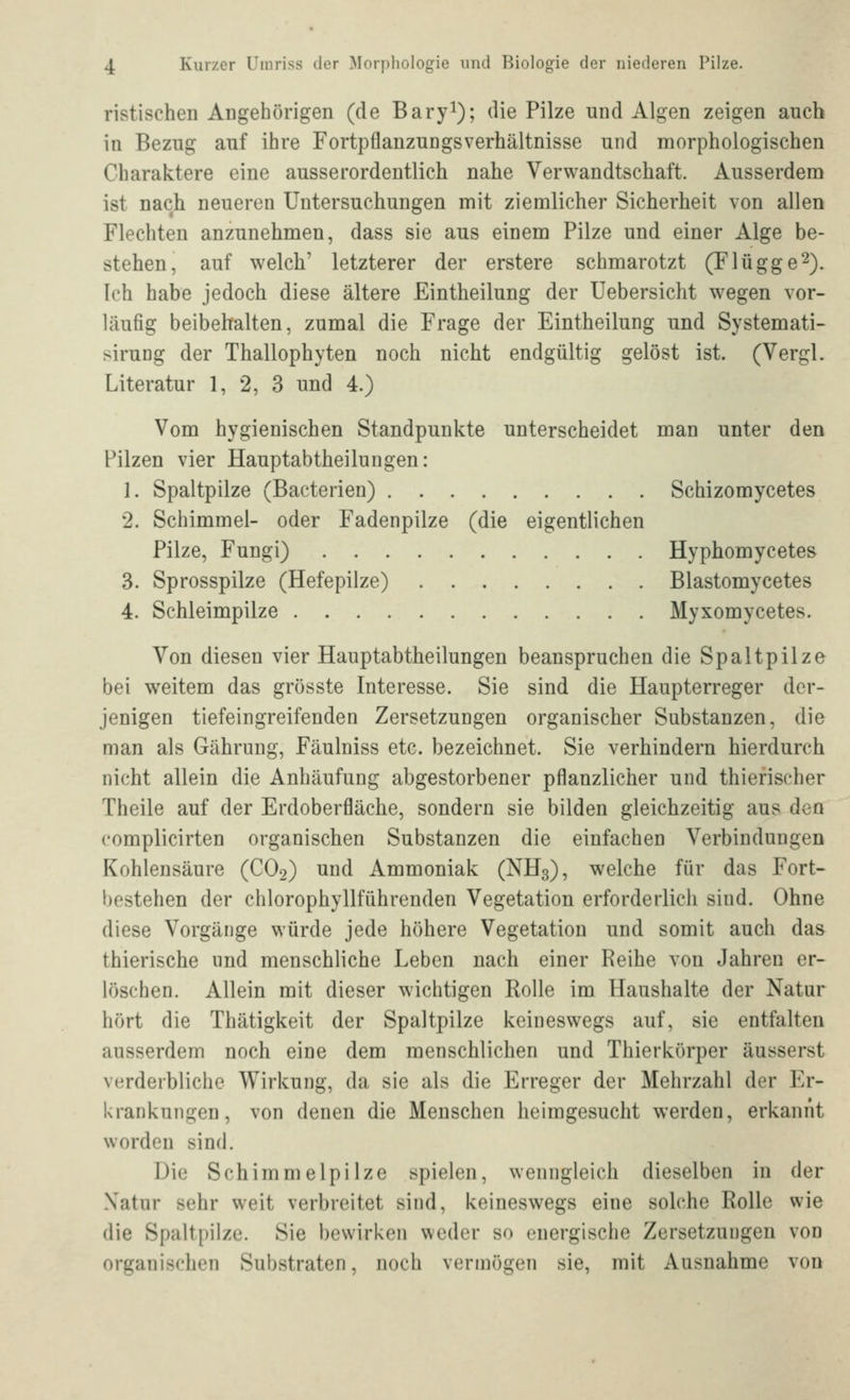 ristischen Aügehörigen (de Baryi); die Pilze und Algen zeigen auch in Bezug auf ihre Fortpflanzungsverhältnisse und nnorphologischen Charaktere eine ausserordentlich nahe Verwandtschaft. Ausserdem ist nach neueren Untersuchungen mit ziemlicher Sicherheit von allen Flechten anzunehmen, dass sie aus einem Pilze und einer Alge be- stehen, auf welch' letzterer der erstere schmarotzt (Flügge^). Ich habe jedoch diese ältere Eintheilung der Uebersicht wegen vor- läufig beibehalten, zumal die Frage der Eintheilung und Systemati- sirung der Thallophyten noch nicht endgültig gelöst ist. (VergL Literatur 1, 2, 3 und 4.) Vom hygienischen Standpunkte unterscheidet man unter den Pilzen vier Hauptabtheilungen: 1. Spaltpilze (Bacterien) Schizomycetes 2. Schimmel- oder Fadenpilze (die eigentlichen Pilze, Fungi) Hyphomycetes 3. Sprosspilze (Hefepilze) Blastomycetes 4. Schleimpilze Myxomycetes. Von diesen vier Hauptabtheilungen beanspruchen die Spaltpilze bei weitem das grösste Interesse. Sie sind die Haupterreger der- jenigen tiefeingreifenden Zersetzungen organischer Substanzen, die man als Gährung, Fäulniss etc. bezeichnet. Sie verhindern hierdurch nicht allein die Anhäufung abgestorbener pflanzlicher und thiefischer Theile auf der Erdoberfläche, sondern sie bilden gleichzeitig aus den complicirten organischen Substanzen die einfachen Verbindungen Kohlensäure (CO2) und Ammoniak (NH3), welche für das Fort« bestehen der chlorophyllführenden Vegetation erforderlich sind. Ohne diese Vorgänge würde jede höhere Vegetation und somit auch das thierische und menschliche Leben nach einer Reihe von Jahren er- löschen. Allein mit dieser wichtigen Rolle im Haushalte der Natur hört die Thätigkeit der Spaltpilze keineswegs auf, sie entfalten ausserdem noch eine dem menschlichen und Thierkörper äusserst verderbliche Wirkung, da sie als die Erreger der Mehrzahl der Er- krankungen, von denen die Menschen heimgesucht werden, erkannt worden sind. Die Schimmelpilze spielen, wenngleich dieselben in der Xatur sehr weit verbreitet sind, keineswegs eine solche Rolle wie die Spaltpilze. Sie bewirken weder so energische Zersetzungen von organischen Substraten, noch vermögen sie, mit Ausnahme von