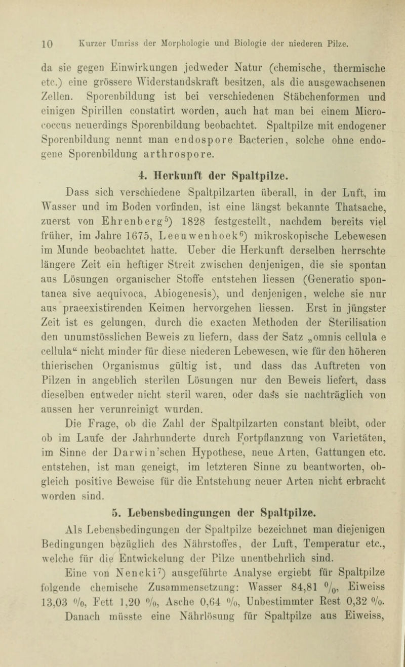 da sie gegen Einwirkuugen jedweder Natur (chemische, thermische etc.) eine grössere AYiderstaiidskraft besitzen, als die ausgewachsenen Zellen. Sporenbildung ist bei verschiedenen Stäbchenformen und einigen Spirillen constatirt worden, auch hat mau bei einem Micro- coccus neuerdings Sporenbildung beobachtet. Spaltpilze mit endogener Sporenbildung nennt man endospore Bacterien, solche ohne endo- gene Sporenbildung arthrospore. 4. Herkunft der Spaltpilze. Dass sich verschiedene Spaltpilzarten überall, in der Luft, im Wasser und im Boden vorfinden, ist eine längst bekannte Thatsache, zuerst von Ehrenberg^) 1828 festgestellt, nachdem bereits viel früher, im Jahre 1675, Leeuwenhoek^) mikroskopische Lebewesen im Munde beobachtet hatte. Ueber die Herkunft derselben herrschte längere Zeit ein heftiger Streit zwischen denjenigen, die sie spontan aus Lösungen organischer Stofte entstehen Hessen (Generatio spon- tanea sive aequivoca, Abiogenesis), und denjenigen, welche sie nur aus praeexistirenden Keimen hervorgehen Hessen. Erst in jüngster Zeit ist es gelungen, durch die exacten Methoden der Sterilisation den unumstössHchen Beweis zu Hefern, dass der Satz „omnis cellula e cellula nicht minder für diese niederen Lebewesen, wie für den höheren thierischen Organismus gültig ist, und dass das Auftreten von Pilzen in angeblich sterilen Lösungen nur den Beweis liefert, dass dieselben entweder nicht steril waren, oder da^s sie nachträglich von aussen her verunreinigt wurden. Die Frage, ob die Zahl der Spaltpilzarten constant bleibt, oder ob im Laufe der Jahrhunderte durch Fortpflanzung von Varietäten, im Sinne der Darwin'schen Hypothese, neue Arten, Gattungen etc. entstehen, ist man geneigt, im letzteren Sinne zu beantworten, ob- gleich positive Beweise für die Entstehung neuer Arten nicht erbracht worden sind. 5. Lebensbedingungen der Spaltpilze. Als Lebensbedingungen der Spaltpilze bezeichnet man diejenigen Bedingungen bt^züglich des Nährstoffes, der Luft, Temperatur etc., welche für die Entwickelung der Pilze unentbehrlich sind. Eine von Nencki'') ausgeführte Analyse ergiebt für Spaltpilze folgende chemische Zusammensetzung: Wasser 84,81 %, Eiweiss 13,03 ^'/o, Fett 1,20 % Asche 0,64 <>/o. Unbestimmter Rest 0,32 o/o. Danach müsste eine Nährlösung für Spaltpilze aus Eiweiss,