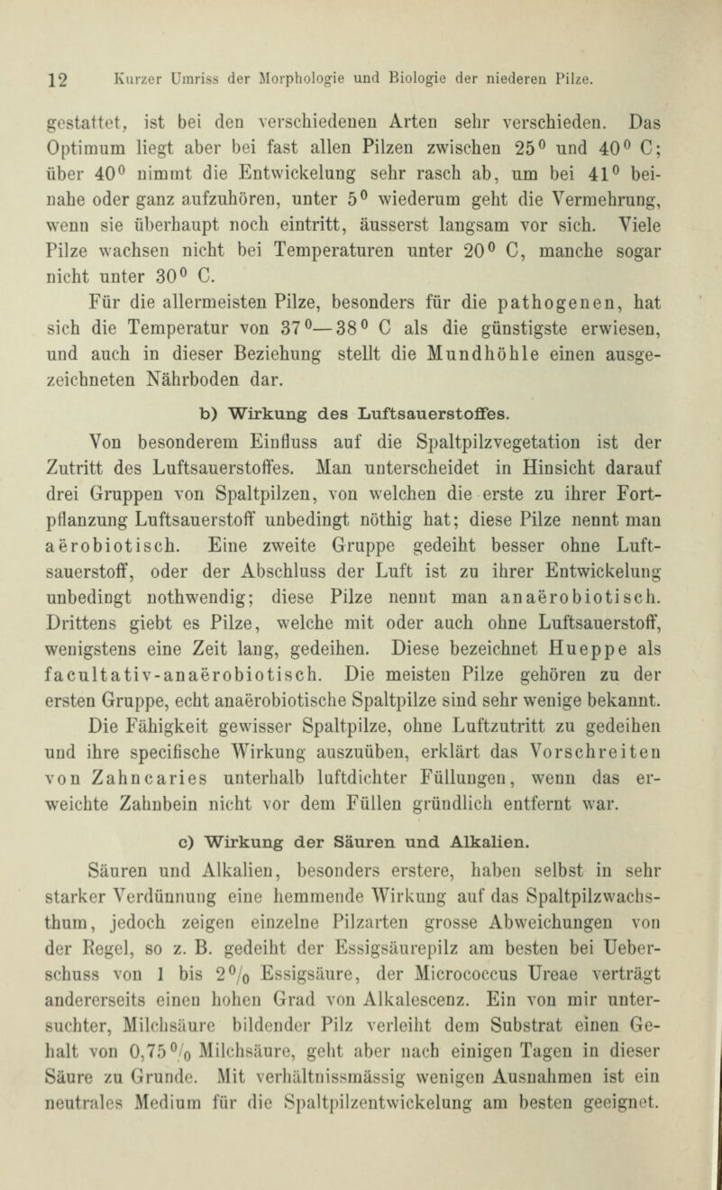 gestattet, ist bei den verschiedenen Arten sehr verschieden. Das Optimum liegt aber bei fast allen Pilzen zwischen 25^ und 40^ C; über 40^ nimmt die Entwickelung sehr rasch ab, um bei 41^ bei- nahe oder ganz aufzuhören, unter 5^ wiederum geht die Vermehrung, wenn sie überhaupt noch eintritt, äusserst langsam vor sich. Viele Pilze wachsen nicht bei Temperaturen unter 20^ C, manche sogar nicht unter 30^ C. Für die allermeisten Pilze, besonders für die pathogenen, hat sich die Temperatur von 37^—38^ C als die günstigste erwiesen, und auch in dieser Beziehung stellt die Mundhöhle einen ausge- zeichneten Nährboden dar. b) Wirkung des Luftsauerstofifes. Von besonderem Einfluss auf die Spaltpilzvegetation ist der Zutritt des Luftsauerstoffes. Man unterscheidet in Hinsicht darauf drei Gruppen von Spaltpilzen, von welchen die erste zu ihrer Fort- pflanzung Luftsauerstoff unbedingt nöthig hat; diese Pilze nennt man aerobiotisch. Eine zweite Gruppe gedeiht besser ohne Luft- sauerstoff, oder der Abschluss der Luft ist zu ihrer Entwickelung unbedingt nothwendig; diese Pilze nennt man an aerobiotisch. Drittens giebt es Pilze, welche mit oder auch ohne Luftsauerstoff, wenigstens eine Zeit lang, gedeihen. Diese bezeichnet Hueppe als facultativ-anaerobiotisch. Die meisten Pilze gehören zu der ersten Gruppe, echt anaerobiotische Spaltpilze sind sehr wenige bekannt. Die Fähigkeit gewisser Spaltpilze, ohne Luftzutritt zu gedeihen und ihre specifische Wirkung auszuüben, erklärt das Vorschreiten von Zahncaries unterhalb luftdichter Füllungen, wenn das er- weichte Zahnbein nicht vor dem Füllen gründlich entfernt war. c) Wirkung der Säuren und Alkalien. Säuren und Alkalien, besonders erstere, haben selbst in sehr starker Verdünnung eine hemmende Wirkung auf das Spaltpilz wach s- thum, jedoch zeigen einzelne Pilzarten grosse Abweichungen von der Regel, so z. B. gedeiht der Essigsäurepilz am besten bei Ueber- schuss von 1 bis 2% Essigsäure, der Micrococcus Ureae verträgt andererseits einen hohen Grad von Alkalescenz. Ein von mir unter- suchter, Milchsäure bildender Pilz verleiht dem Substrat einen Ge- halt von 0,75% Milchsäure, geht aber nach einigen Tagen in dieser Säure zu Grunde. Mit verhältnissmässig wenigen Ausnahmen ist ein neutrales Medium für die Spaltpilzentwickelung am besten geeignet.