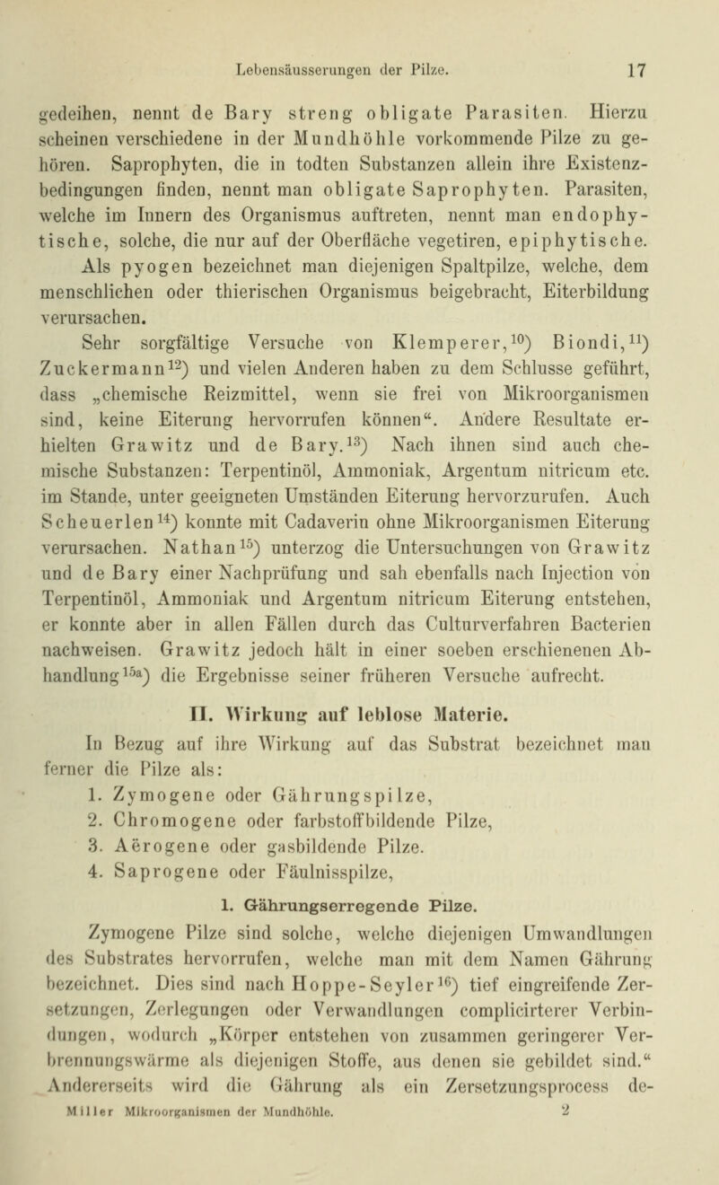 gedeiheo, Dennt de Bary streng obligate Parasiten. Hierzu scheinen verschiedene in der Mundhöhle vorkommende Pilze zu ge- hören. Saprophyten, die in todten Substanzen allein ihre Existenz- bedingungen finden, nennt man obligate Saprophyten. Parasiten, welche im Innern des Organismus auftreten, nennt man endophy- tische, solche, die nur auf der Oberfläche vegetiren, epiphytische. Als pyogen bezeichnet man diejenigen Spaltpilze, welche, dem menschlichen oder thierischen Organismus beigebracht, Eiterbildung verursachen. Sehr sorgfältige Versuche von Klemperer,!^) Biondi,ii) Zuckermanni2) und vielen Anderen haben zu dem Schlüsse geführt, dass „chemische Reizmittel, wenn sie frei von Mikroorganismen sind, keine Eiterung hervorrufen können. Andere Resultate er- hielten Grawitz und de Bary.^^) Nach ihnen sind auch che- mische Substanzen: Terpentinöl, Ammoniak, Argentum nitricum etc. im Stande, unter geeigneten Umständen Eiterung hervorzurufen. Auch Scheuerlen 1*) konnte mit Cadaverin ohne Mikroorganismen Eiterung verursachen. Nathan^^) unterzog die Untersuchungen von Grawitz und de Bary einer Nachprüfung und sah ebenfalls nach Injection von Terpentinöl, Ammoniak und Argentum nitricum Eiterung entstehen, er konnte aber in allen Fällen durch das Culturverfahren Bacterien nachweisen. Grawitz jedoch hält in einer soeben erschienenen Ab- handlung ^^^) die Ergebnisse seiner früheren Versuche aufrecht. II. Wirkuni? auf leblose Materie. In Bezug auf ihre Wirkung auf das Substrat bezeichnet man ferner die Pilze als: 1. Zymogene oder Gährungspilze, 2. Chromogene oder farbstoffbildende Pilze, 3. Aerogene oder gasbildende Pilze. 4. Saprogene oder Eäulnisspilze, 1. Gährungserregende Pilze. Zymogene Pilze sind solche, welche diejenigen Umwandlungen des Substrates hervorrufen, welche man mit dem Namen Gährung bezeichnet. Dies sind nach Hoppe-Seyler^^) tief eingreifende Zer- setzungen, Zerlegungen oder Verwandlungen complicirterer Verbin- dungen, wodurch „Körper entstehen von zusammen geringerer Ver- brennungswärme als diejenigen Stoffe, aus denen sie gebildet sind. Andererseits wird dU) Gährung als ein Zersetzungsprocess de- Millftr Mikroorganismen der Mundhöhle. ''■^