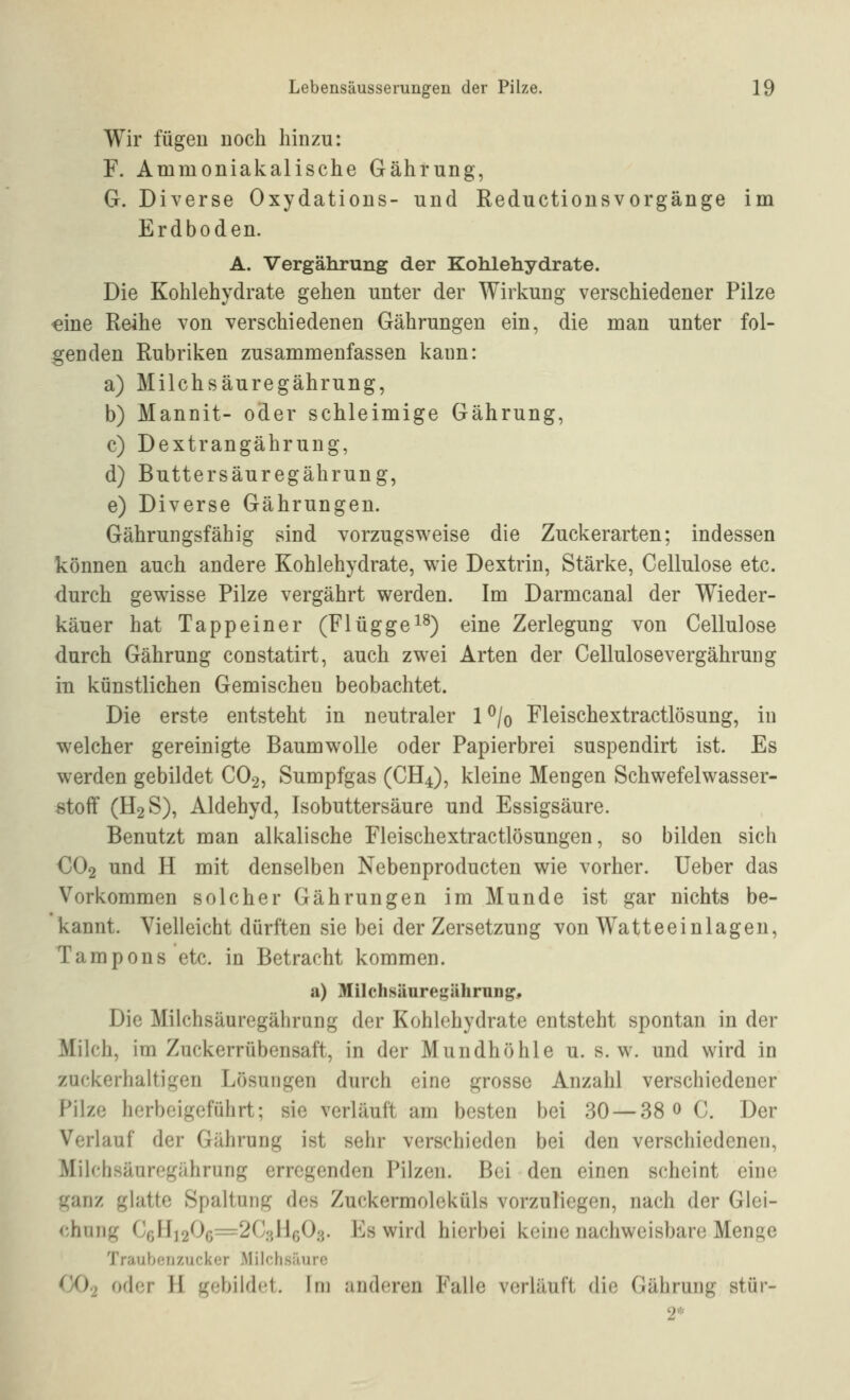 Wir fügen noch hinzu: F. Ammoniakalische Gährung, G. Diverse Oxydations- und Reductiousvorgänge im Erdboden. A. Vergährung der Kohlehydrate. Die Kohlehydrate gehen unter der Wirkung verschiedener Pilze ^ine Reihe von verschiedenen Gährungen ein, die man unter fol- genden Rubriken zusammenfassen kann: a) Milchsäuregährung, b) Mannit- oder schleimige Gährung, c) Dextrangährung, d) Buttersäuregährung, e) Diverse Gährungen. Gährungsfähig sind vorzugsweise die Zuckerarten; indessen können auch andere Kohlehydrate, wie Dextrin, Stärke, Cellulose etc. durch gewisse Pilze vergährt werden. Im Darmcanal der Wieder- käuer hat Tapp ein er (Fl ügge^^) eine Zerlegung von Cellulose durch Gährung constatirt, auch zwei Arten der Cellulosevergähruiig in künstlichen Gemischen beobachtet. Die erste entsteht in neutraler 1 ^/o Fleischextractlösung, in welcher gereinigte Baumwolle oder Papierbrei suspendirt ist. Es werden gebildet CO2, Sumpfgas (CH4), kleine Mengen Schwefelwasser- stoff (H2S), Aldehyd, Isobuttersäure und Essigsäure. Benutzt man alkalische Fleischextractlösungen, so bilden sich €02 und H mit denselben Nebenproducten wie vorher. lieber das Vorkommen solcher Gährungen im Munde ist gar nichts be- kannt. Vielleicht dürften sie bei der Zersetzung von Watteeinlagen, Tampons etc. in Betracht kommen. a) Milchsäuregährnng, Die Milchsäuregährung der Kohlehydrate entsteht spontan in der Milch, im Zuckerrübensaft, in der Mundhöhle u. s.w. und wird in zuckerhaltigen Lösungen durch eine grosse Anzahl verschiedener Pilze herbeigeführt; sie verläuft am besten bei 30 — 38 0 C. Der Verlauf der Gährung ist sehr verschieden bei den verschiedenen, Mih;hsäuregährung erregenden Pilzen. Bei den einen scheint eine ganz glatte Spaltung des Zuckermoleküls vorzuliegen, nach der Glei- chung C6li]206=2C;^HG03. Es wird hierbei keine nachweisbare Menge Traubenzucker Milchsäure (jO) oder H gobild(;t. Im anderen Falle verläuft die Gährung stür-