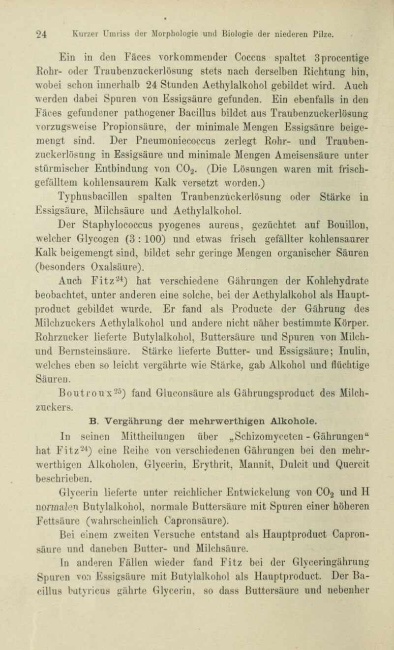 Eiu in den Fäces vorkommender Coccus spaltet Sprocentige Rohr- oder Traubenzuckerlösung stets nach derselben Richtung hin, wobei schon innerhalb 24 Stunden Aethylalkohol gebildet wird. Auch werden dabei Spuren von Essigsäure gefunden. Ein ebenfalls in den Fäces gefundener pathogener Bacillus bildet aus Traubenzuckerlösung vorzugsweise Propionsäure, der minimale Mengen Essigsäure beige- mengt sind. Der Pneumoniecoccus zerlegt Rohr- und Trauben- zuckerlösung in Essigsäure und minimale Mengen Ameisensäure unter stürmischer Entbindung von CO2. (Die Lösungen waren mit frisch- gefälltem kohlensaurem Kalk versetzt worden.) Typhusbacillen spalten Traubenzuckerlösung oder Stärke in Essigsäure, Milchsäure und Aethylalkohol. Der Staphylococcus pyogenes aureus, gezüchtet auf Bouillon, welcher Glycogen (3 : 100) und etwas frisch gefällter kohlensaurer Kalk beigemengt sind, bildet sehr geringe Mengen organischer Säuren (besonders Oxalsäure). Auch Fitz'^*) hat verschiedene Gährungen der Kohlehydrate beobachtet, unter anderen eine solche, bei der Aethylalkohol als Haupt- product gebildet wurde. Er fand als Producte der Gährung des Milchzuckers Aethylalkohol und andere nicht näher bestimmte Körper. Rohrzucker lieferte Butylalkohol, Buttersäure und Spuren von Milch- und Bernsteinsäure. Stärke lieferte Butter- und Essigsäure; Inulin, welches eben so leicht vergährte wie Stärke, gab Alkohol und flüchtige Säuren. Boutroux-^) fand Gluconsäure als Gährungsproduct des Milch- zuckers. B. Vergährung der mehrwerthigen Alkohole. In seinen Mittheilungen über „Schizomyceten - Gährungen hat Fitz2^) eine Reihe von verschiedenen Gährungen bei den mehr- werthigen Alkoholen, Glycerin, Erythrit, Mannit, Dulcit und Quercit beschrieben. Glycerin lieferte unter reichlicher Entwickelung von CO2 und H normalen Butylalkohol, normale Buttersäure mit Spuren einer höheren Fettsäure (vvahrsc^hcinlich Capronsäure). Bei einem zweiten Versuche entstand als Hauptproduct Capron- säure und daneben Butter- und Milchsäure. in and'iren Fällen wieder fand Fitz bei der Glyceringährung Spuren vo;i Essigsäure mit Butylalkohol als Hauptproduct. Der Ba- cillus bütyricus gährte Glycerin, so dass Buttersäure und nebenher