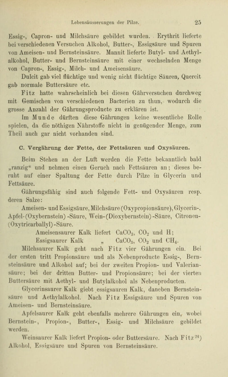 Essig-, Capron- und Milchsäure gebildet wurden. Erythrit lieferte bei verschiedenen Versuchen Alkohol, Butter-, Essigsäure und Spuren von Ameisen- und Bernsteinsäure. Mannit lieferte Butyl- und Aethyl- alkohol, Butter- und Bernsteinsäure mit einer wechselnden Menge von Capron-, Essig-, Milch- und Ameisensäure. Dulcit gab viel flüchtige und wenig nicht flüchtige Säuren, Quercit gab normale Buttersäure etc. Fitz hatte wahrscheinlich bei diesen Gährversuchen durchweg mit Gemischen von verschiedenen Bacterien zu thun, wodurch die grosse Anzahl der Gährungsproducte zu erklären ist. Im Munde dürften diese Gährungen keine wesentliche Rolle spielen, da die nöthigen Nährstoffe nicht in genügender Menge, zum Theil auch gar nicht vorhanden sind. C. Vergährung der Fette, der Fettsäuren und Oxysäuren. Beim Stehen an der Luft werden die Fette bekanntlich bald „ranzig und nehmen einen Geruch nach Fettsäuren an; dieses be- ruht auf einer Spaltung der Fette durch Pilze in Glycerin und Fettsäure. Gährungsfähig sind auch folgende Fett- und Oxysäuren resp. deren Salze: Ameisen- und Essigsäure, Milchsäure (Oxypropionsäure), Glycerin-, Apfel-(Oxybernstein) -Säure, Wein-(Dioxybernstein)-Säure, Citronen- (Oxytricarballyl) -Säure. Ameisensaurer Kalk liefert CaCOß, CO2 und H; Essigsaurer Kalk „ CaCO.s, CO2 und GH4. Milchsaurer Kalk geht nach Fitz vier Gährungen ein. Bei der ersten tritt Propionsäure und als Nebenproducte Essig-, Bern- steinsäure und Alkohol auf; bei der zweiten Propion- und Valerian- säure; bei der dritten Butter- und Propionsäure; bei der vierten Buttersäure mit Aethyl- und Butylalkohol als Nebenproducten. Glycerinsaurer Kalk giebt essigsauren Kalk, daneben Bernstein- säure und Aethylalkohol. Nach Fitz Essigsäure und Spuren von Ameisen- und Bernsteinsäure. Apfelsaurer Kalk geht ebenfalls mehrere Gährungen ein,- wobei Bernstein-, Propion-, Butter-, Essig- und Milchsäure gebildet werden. Weinsauror Kalk liefert Propion- oder Buttersäure. Nach Fitz-'') Alkohol, Essigsäure und Spuren von Bernsteinsäure.